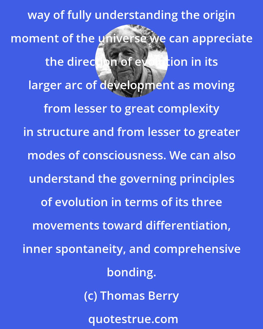 Thomas Berry: We need merely understand that the evolutionary process is neither random nor determined but creative. It follows the general pattern of all creativity. While there is no way of fully understanding the origin moment of the universe we can appreciate the direction of evolution in its larger arc of development as moving from lesser to great complexity in structure and from lesser to greater modes of consciousness. We can also understand the governing principles of evolution in terms of its three movements toward differentiation, inner spontaneity, and comprehensive bonding.