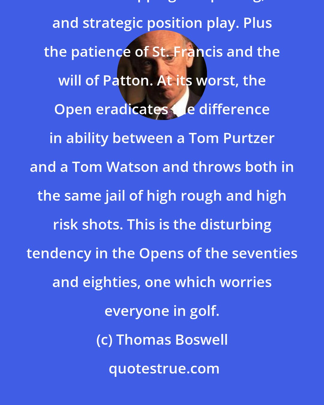 Thomas Boswell: At its best, the US Open demands straight drives, crisp iron shots, brilliant chipping and putting, and strategic position play. Plus the patience of St. Francis and the will of Patton. At its worst, the Open eradicates the difference in ability between a Tom Purtzer and a Tom Watson and throws both in the same jail of high rough and high risk shots. This is the disturbing tendency in the Opens of the seventies and eighties, one which worries everyone in golf.
