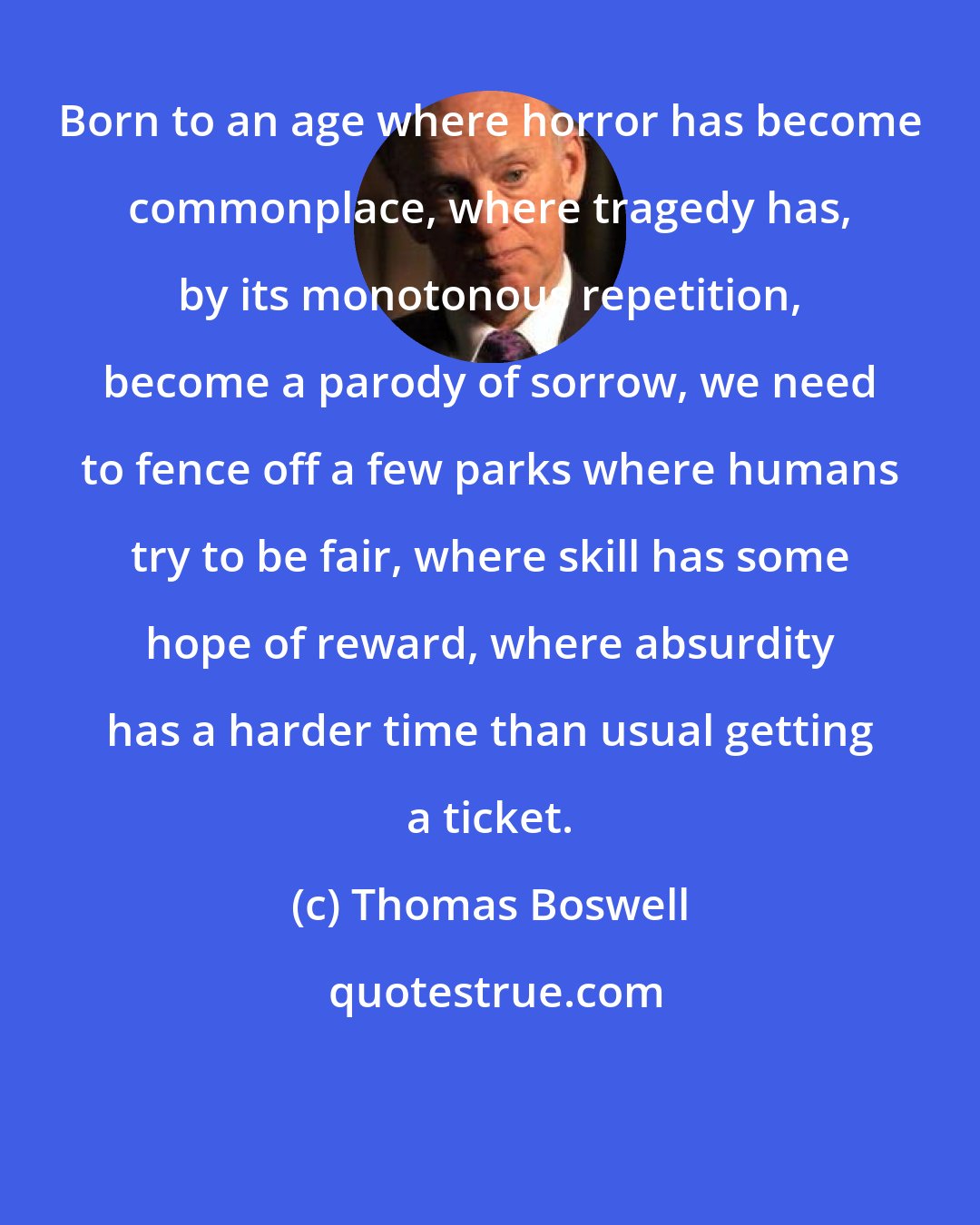 Thomas Boswell: Born to an age where horror has become commonplace, where tragedy has, by its monotonous repetition, become a parody of sorrow, we need to fence off a few parks where humans try to be fair, where skill has some hope of reward, where absurdity has a harder time than usual getting a ticket.