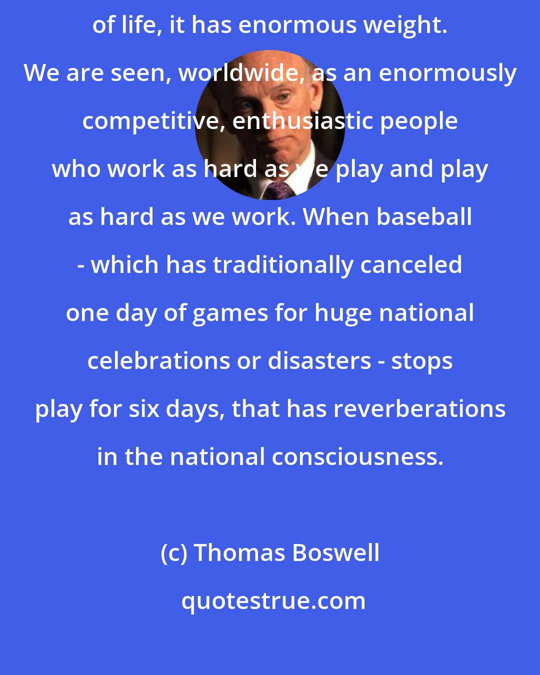 Thomas Boswell: In and of itself, sports may be trivial, but as a symbol of the American way of life, it has enormous weight. We are seen, worldwide, as an enormously competitive, enthusiastic people who work as hard as we play and play as hard as we work. When baseball - which has traditionally canceled one day of games for huge national celebrations or disasters - stops play for six days, that has reverberations in the national consciousness.