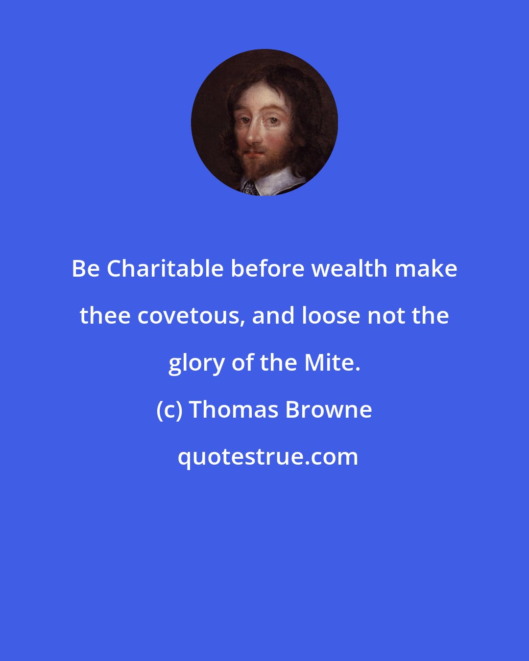 Thomas Browne: Be Charitable before wealth make thee covetous, and loose not the glory of the Mite.