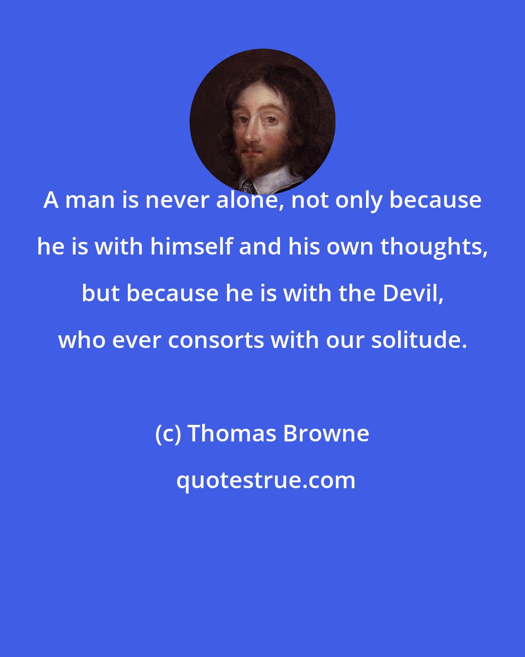 Thomas Browne: A man is never alone, not only because he is with himself and his own thoughts, but because he is with the Devil, who ever consorts with our solitude.