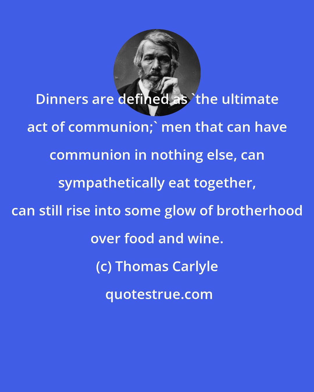 Thomas Carlyle: Dinners are defined as 'the ultimate act of communion;' men that can have communion in nothing else, can sympathetically eat together, can still rise into some glow of brotherhood over food and wine.