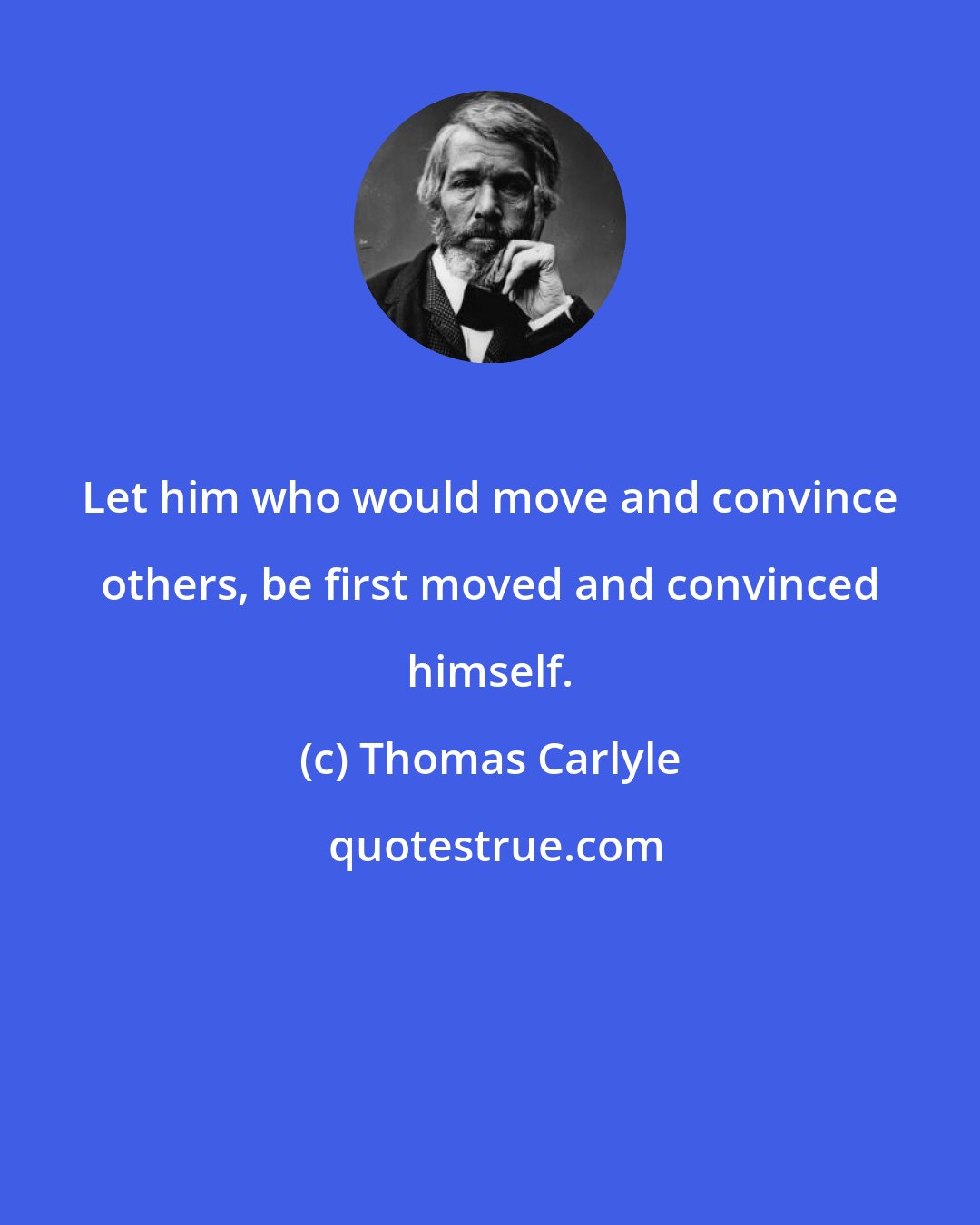 Thomas Carlyle: Let him who would move and convince others, be first moved and convinced himself.