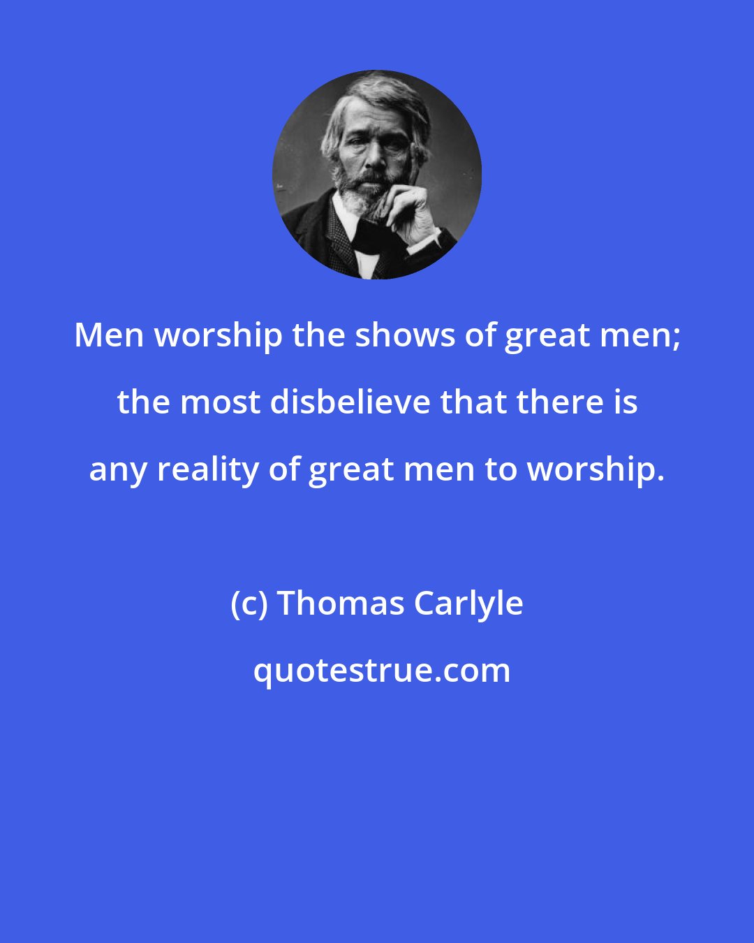 Thomas Carlyle: Men worship the shows of great men; the most disbelieve that there is any reality of great men to worship.