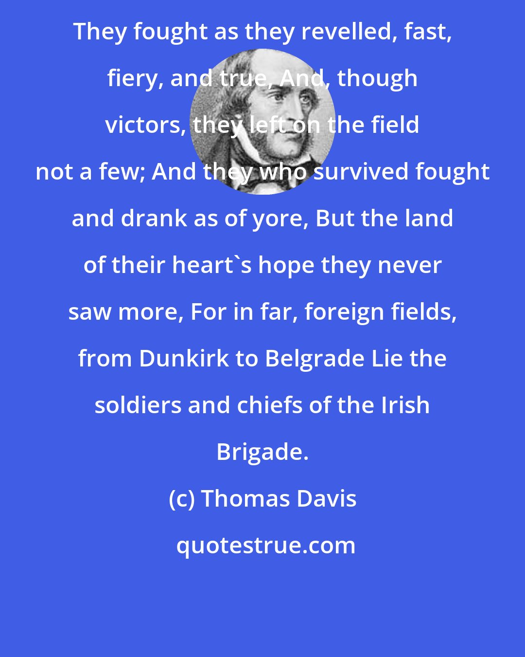 Thomas Davis: They fought as they revelled, fast, fiery, and true, And, though victors, they left on the field not a few; And they who survived fought and drank as of yore, But the land of their heart's hope they never saw more, For in far, foreign fields, from Dunkirk to Belgrade Lie the soldiers and chiefs of the Irish Brigade.