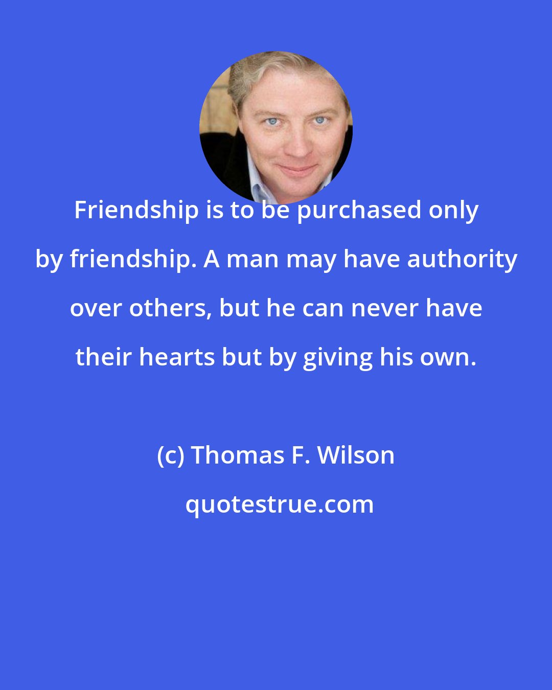 Thomas F. Wilson: Friendship is to be purchased only by friendship. A man may have authority over others, but he can never have their hearts but by giving his own.