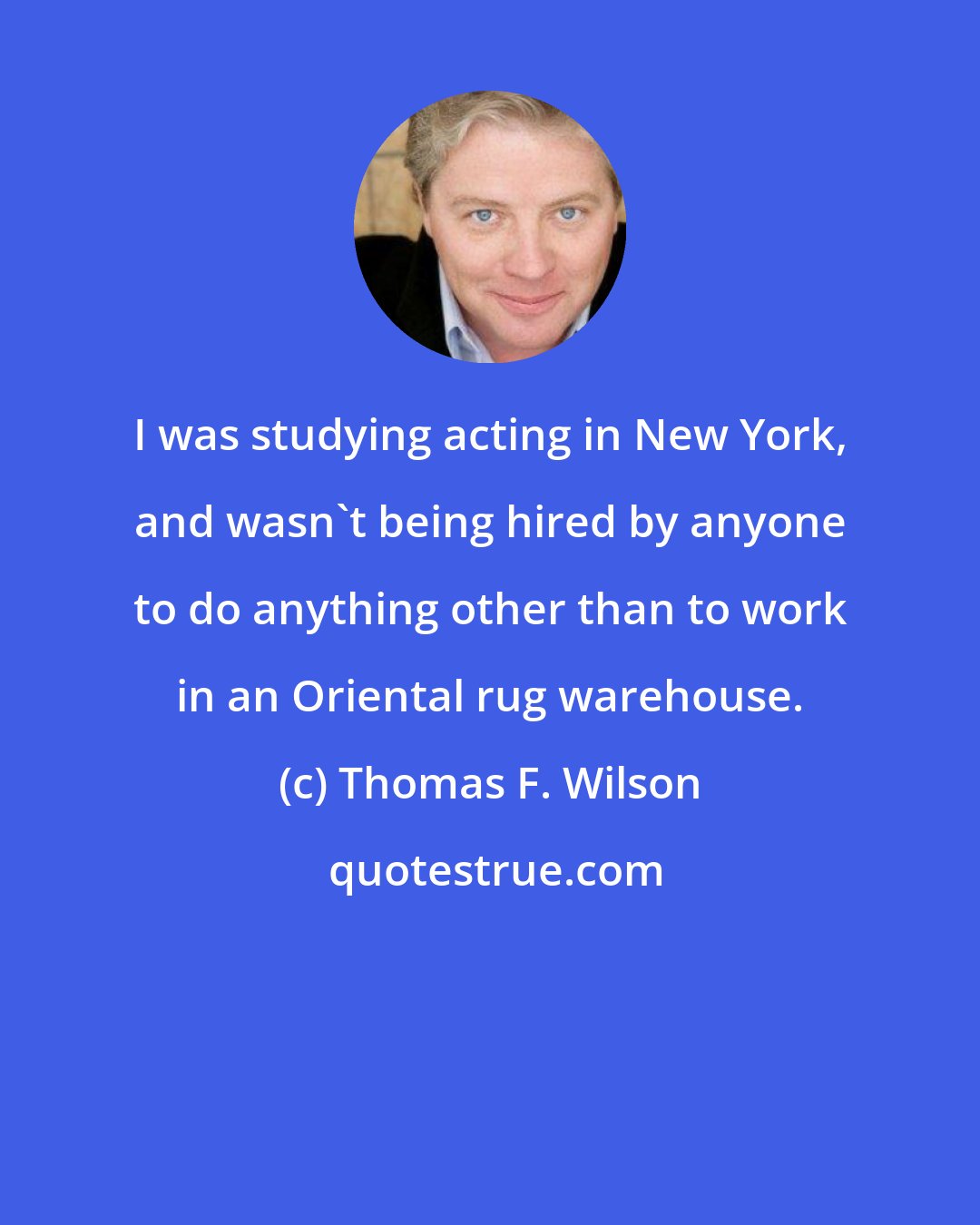 Thomas F. Wilson: I was studying acting in New York, and wasn't being hired by anyone to do anything other than to work in an Oriental rug warehouse.