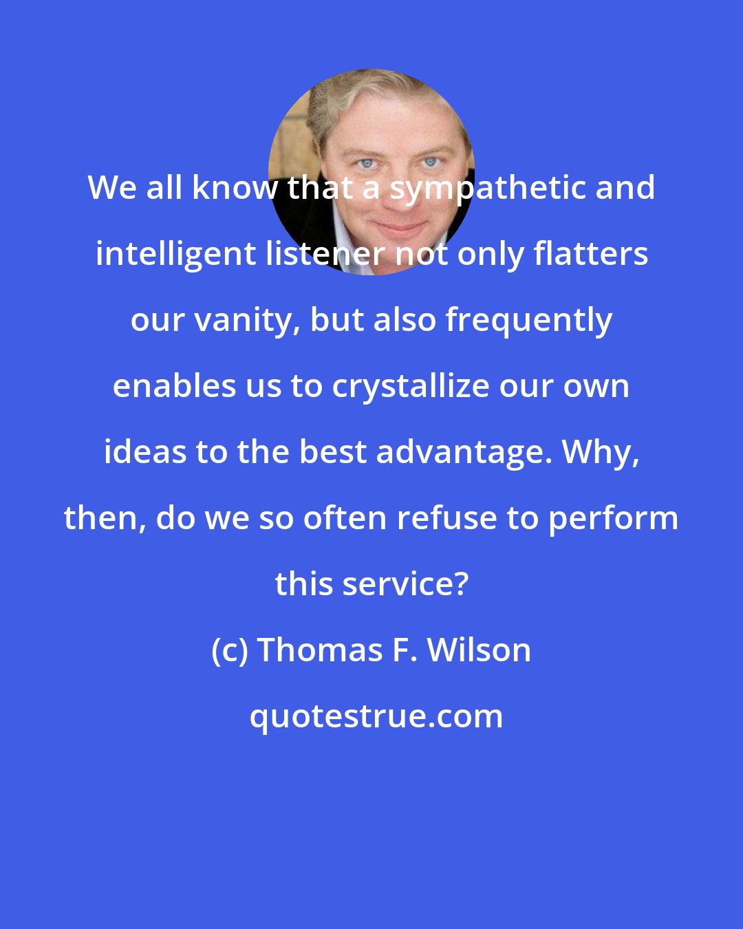 Thomas F. Wilson: We all know that a sympathetic and intelligent listener not only flatters our vanity, but also frequently enables us to crystallize our own ideas to the best advantage. Why, then, do we so often refuse to perform this service?