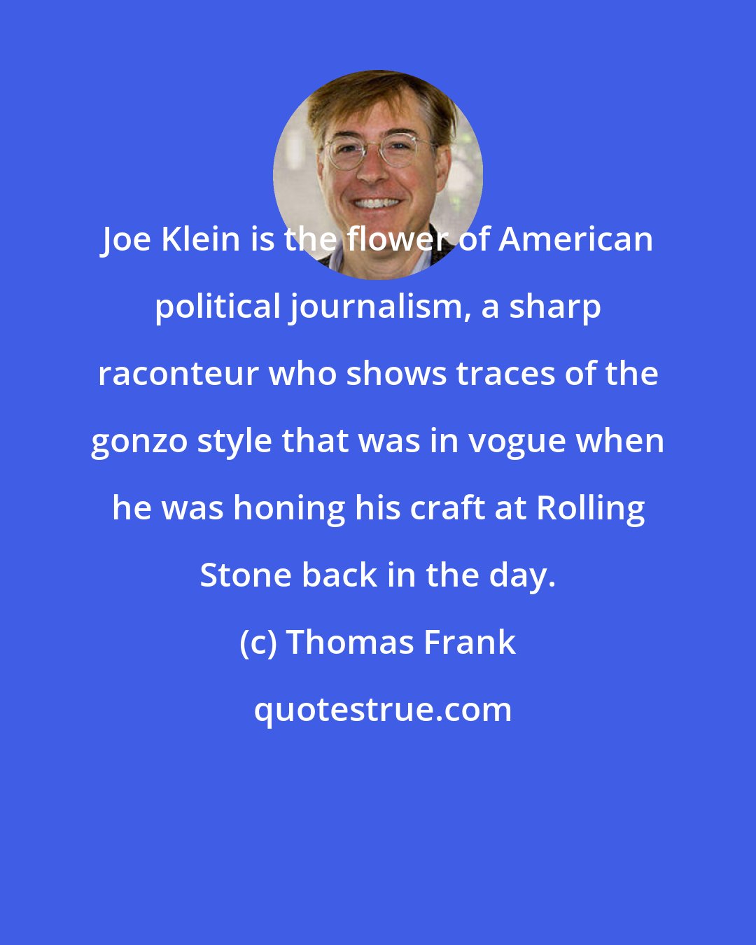 Thomas Frank: Joe Klein is the flower of American political journalism, a sharp raconteur who shows traces of the gonzo style that was in vogue when he was honing his craft at Rolling Stone back in the day.