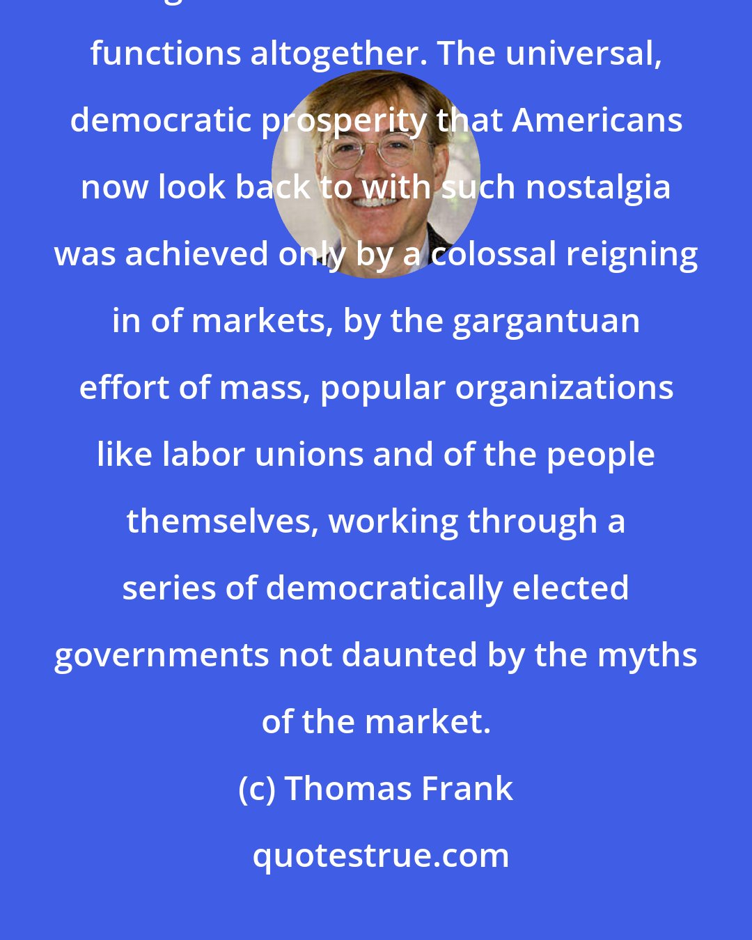 Thomas Frank: Markets are interested in profits and profits only; service, quality, and general affluence are different functions altogether. The universal, democratic prosperity that Americans now look back to with such nostalgia was achieved only by a colossal reigning in of markets, by the gargantuan effort of mass, popular organizations like labor unions and of the people themselves, working through a series of democratically elected governments not daunted by the myths of the market.