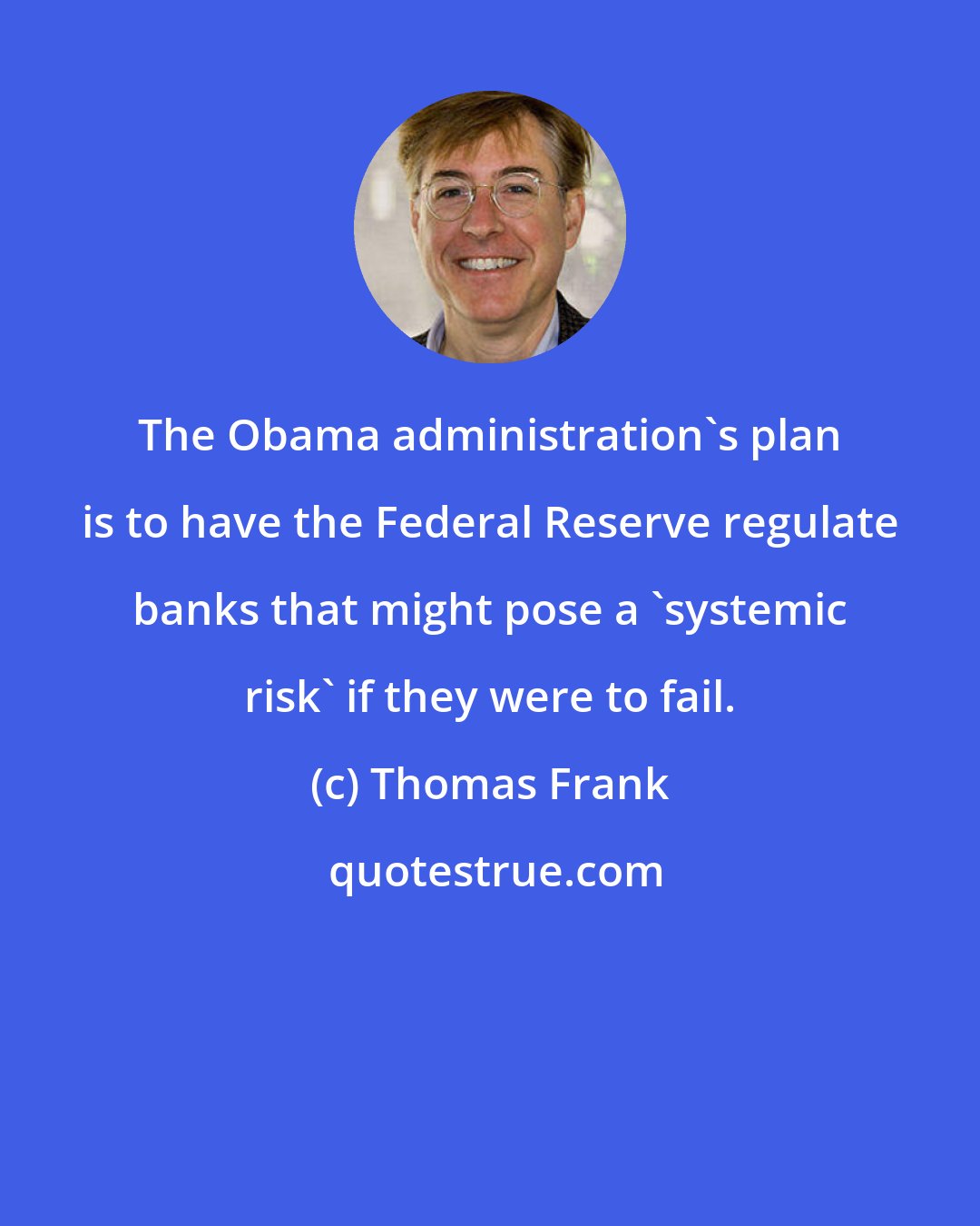 Thomas Frank: The Obama administration's plan is to have the Federal Reserve regulate banks that might pose a 'systemic risk' if they were to fail.