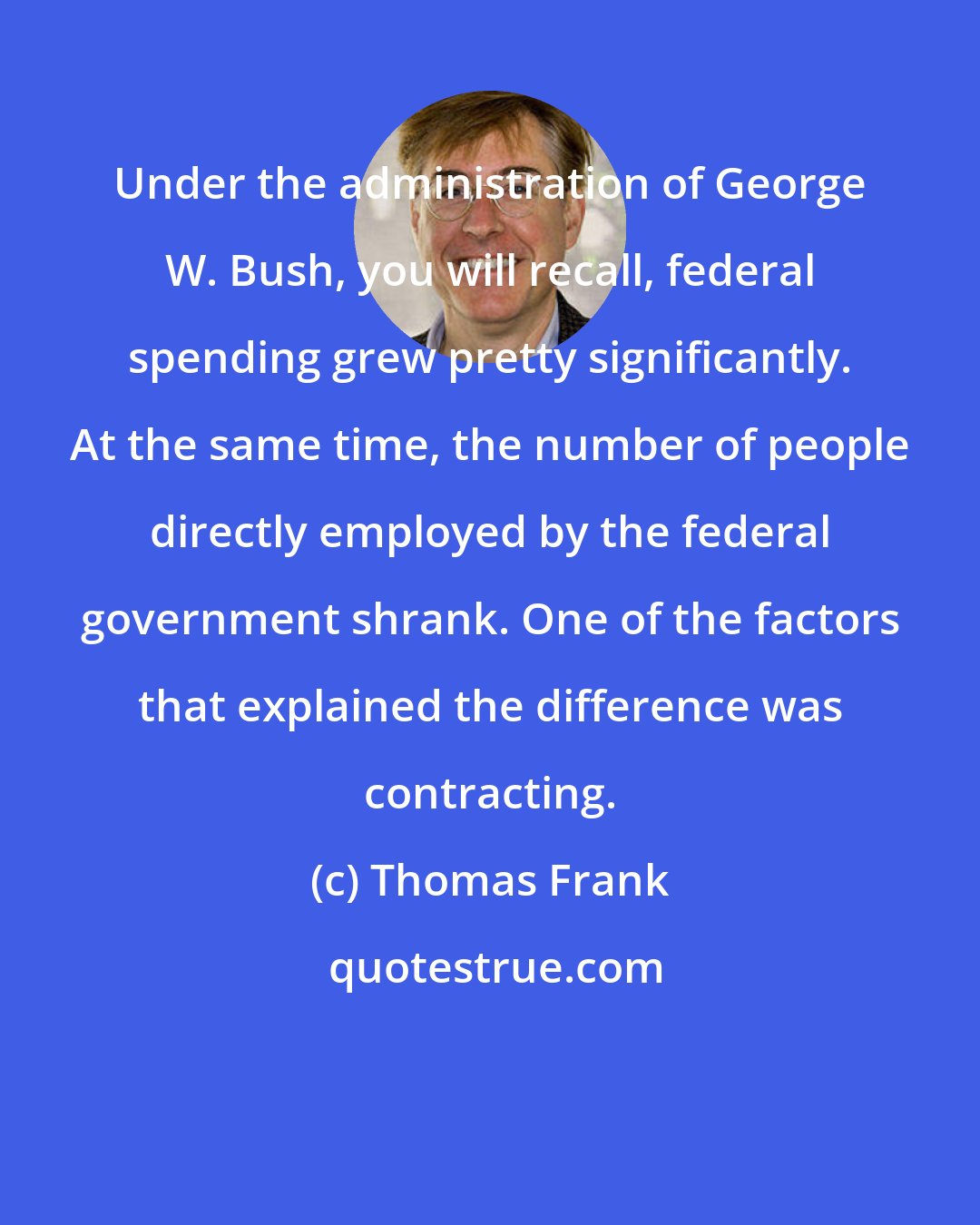 Thomas Frank: Under the administration of George W. Bush, you will recall, federal spending grew pretty significantly. At the same time, the number of people directly employed by the federal government shrank. One of the factors that explained the difference was contracting.