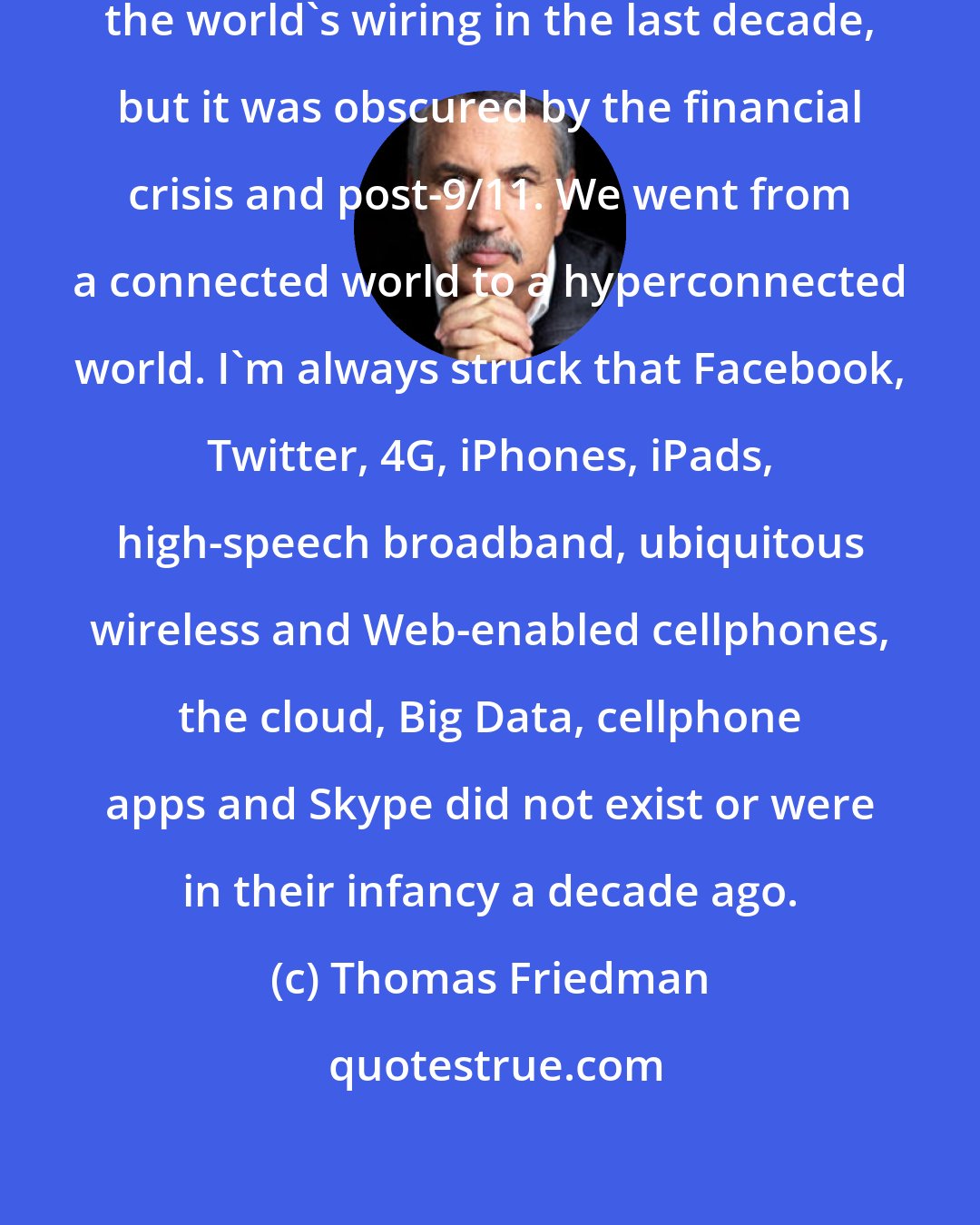 Thomas Friedman: Something really big happened in the world's wiring in the last decade, but it was obscured by the financial crisis and post-9/11. We went from a connected world to a hyperconnected world. I'm always struck that Facebook, Twitter, 4G, iPhones, iPads, high-speech broadband, ubiquitous wireless and Web-enabled cellphones, the cloud, Big Data, cellphone apps and Skype did not exist or were in their infancy a decade ago.