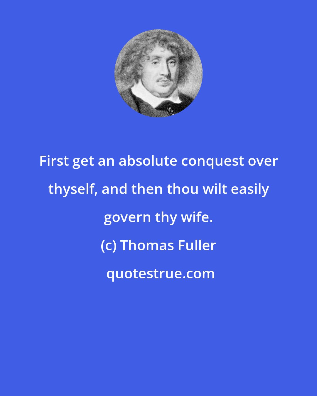 Thomas Fuller: First get an absolute conquest over thyself, and then thou wilt easily govern thy wife.