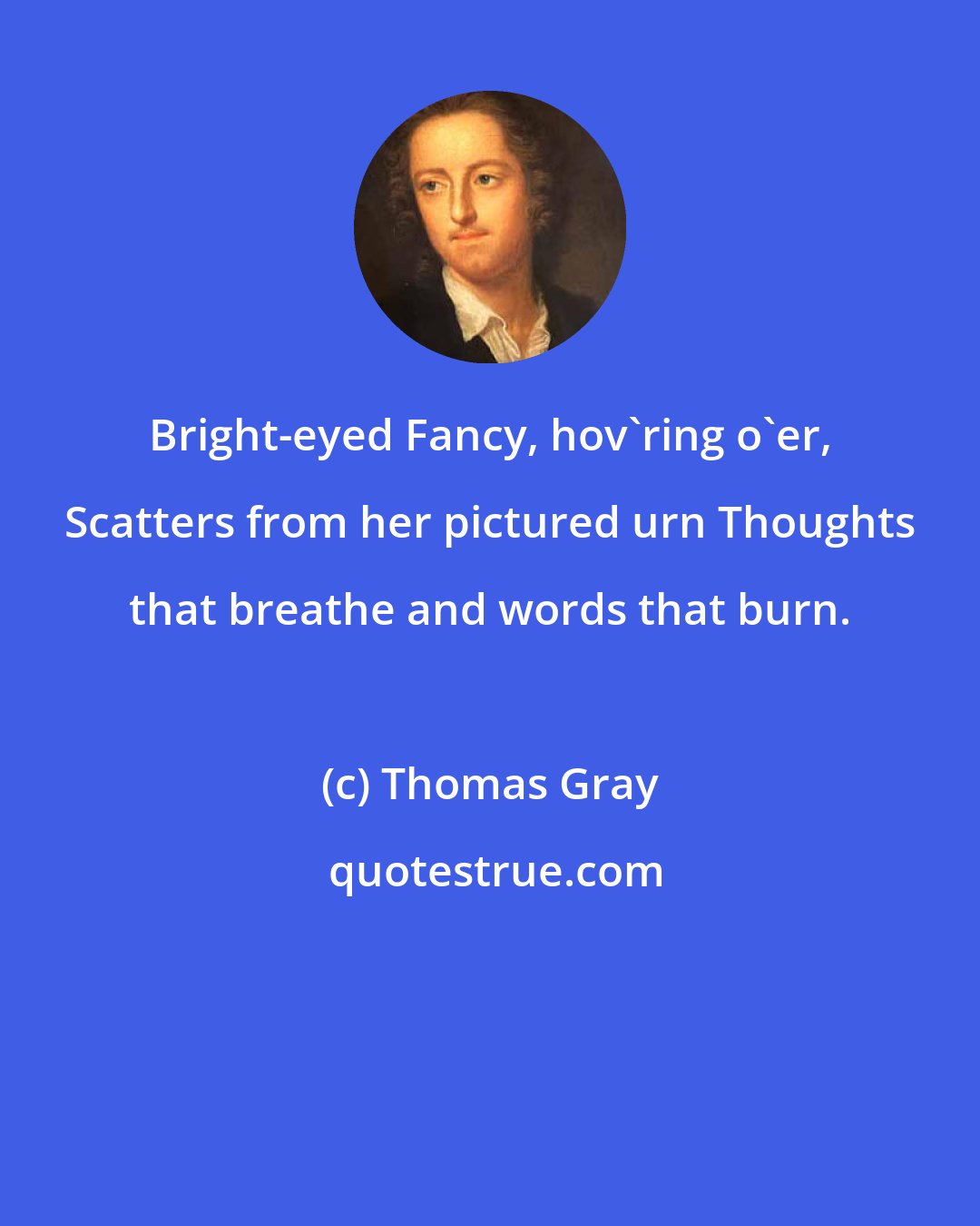 Thomas Gray: Bright-eyed Fancy, hov'ring o'er, Scatters from her pictured urn Thoughts that breathe and words that burn.