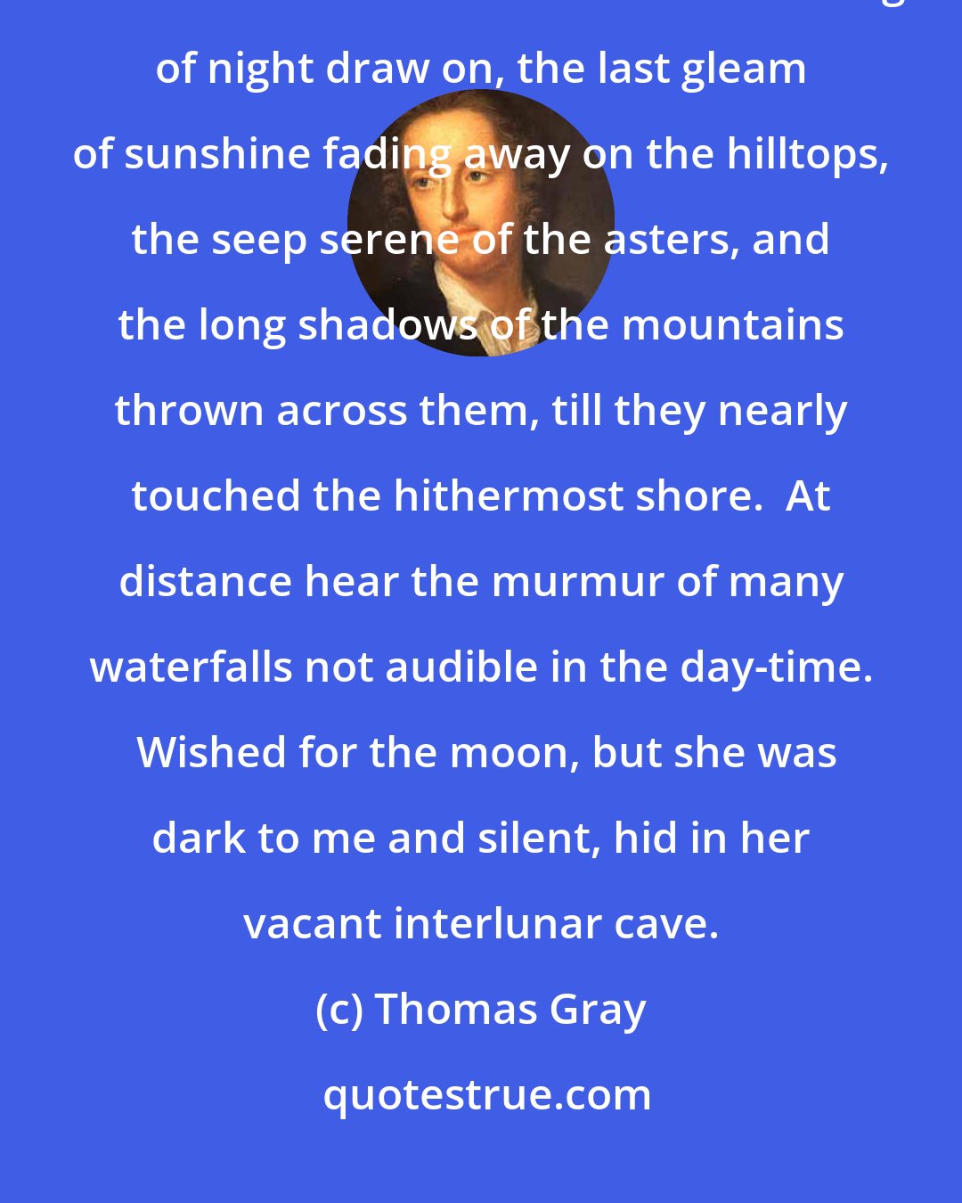 Thomas Gray: In the evening, I walked alone down to the Lake by the side of Crow Park after sunset and saw the solemn coloring of night draw on, the last gleam of sunshine fading away on the hilltops, the seep serene of the asters, and the long shadows of the mountains thrown across them, till they nearly touched the hithermost shore.  At distance hear the murmur of many waterfalls not audible in the day-time.  Wished for the moon, but she was dark to me and silent, hid in her vacant interlunar cave.