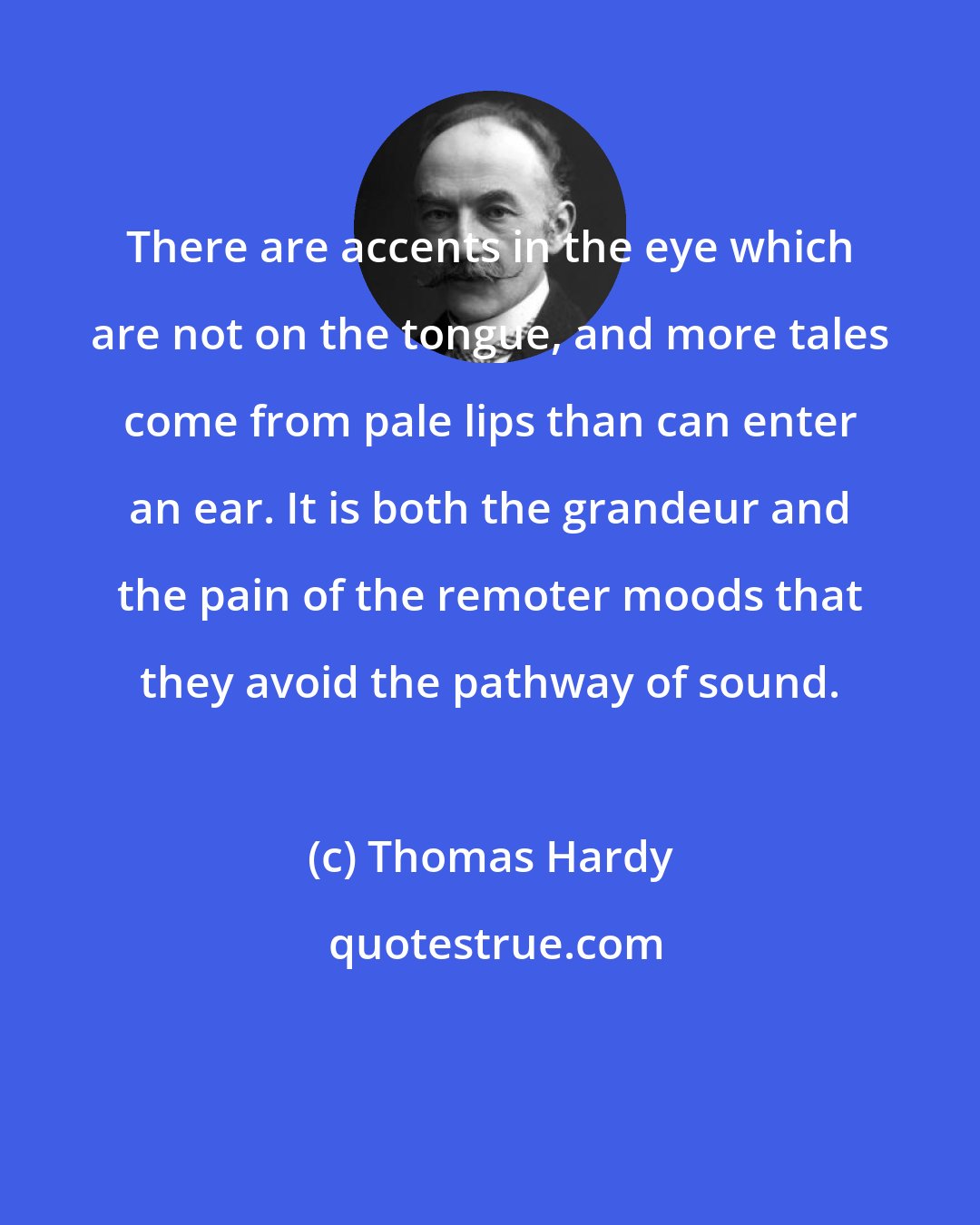 Thomas Hardy: There are accents in the eye which are not on the tongue, and more tales come from pale lips than can enter an ear. It is both the grandeur and the pain of the remoter moods that they avoid the pathway of sound.