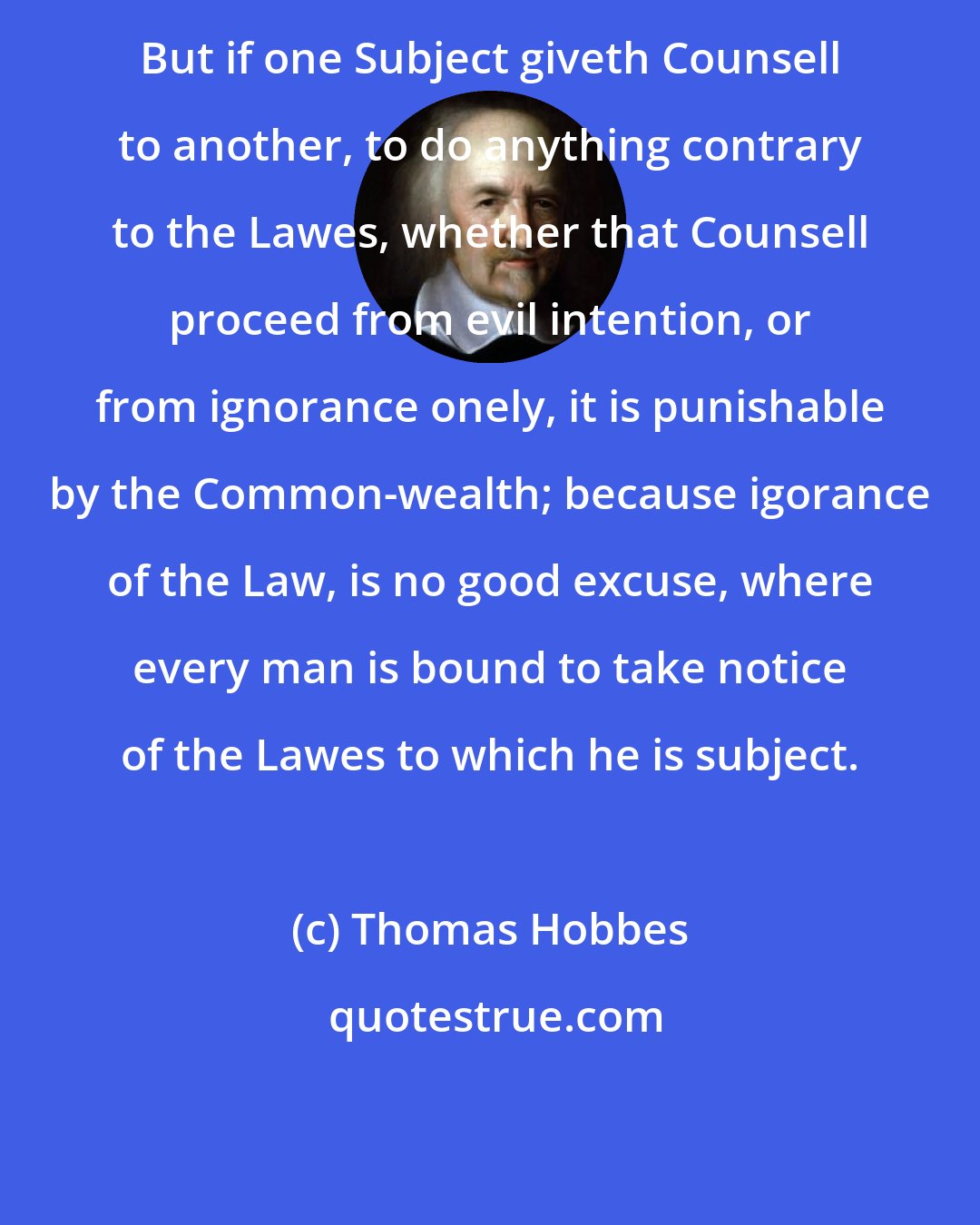 Thomas Hobbes: But if one Subject giveth Counsell to another, to do anything contrary to the Lawes, whether that Counsell proceed from evil intention, or from ignorance onely, it is punishable by the Common-wealth; because igorance of the Law, is no good excuse, where every man is bound to take notice of the Lawes to which he is subject.