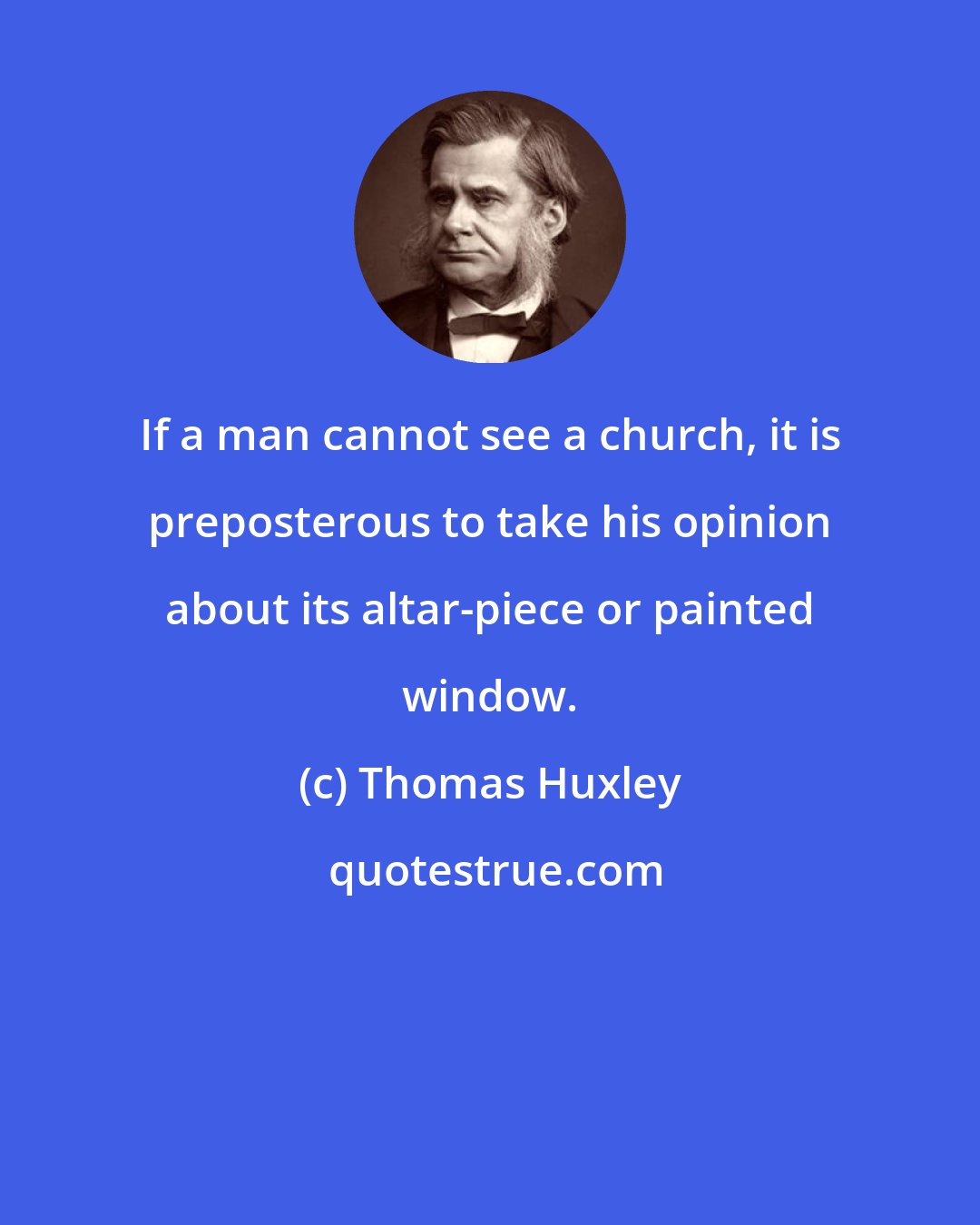Thomas Huxley: If a man cannot see a church, it is preposterous to take his opinion about its altar-piece or painted window.