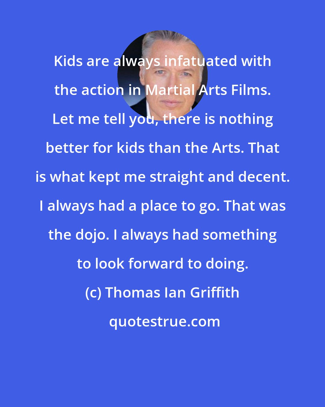 Thomas Ian Griffith: Kids are always infatuated with the action in Martial Arts Films. Let me tell you, there is nothing better for kids than the Arts. That is what kept me straight and decent. I always had a place to go. That was the dojo. I always had something to look forward to doing.