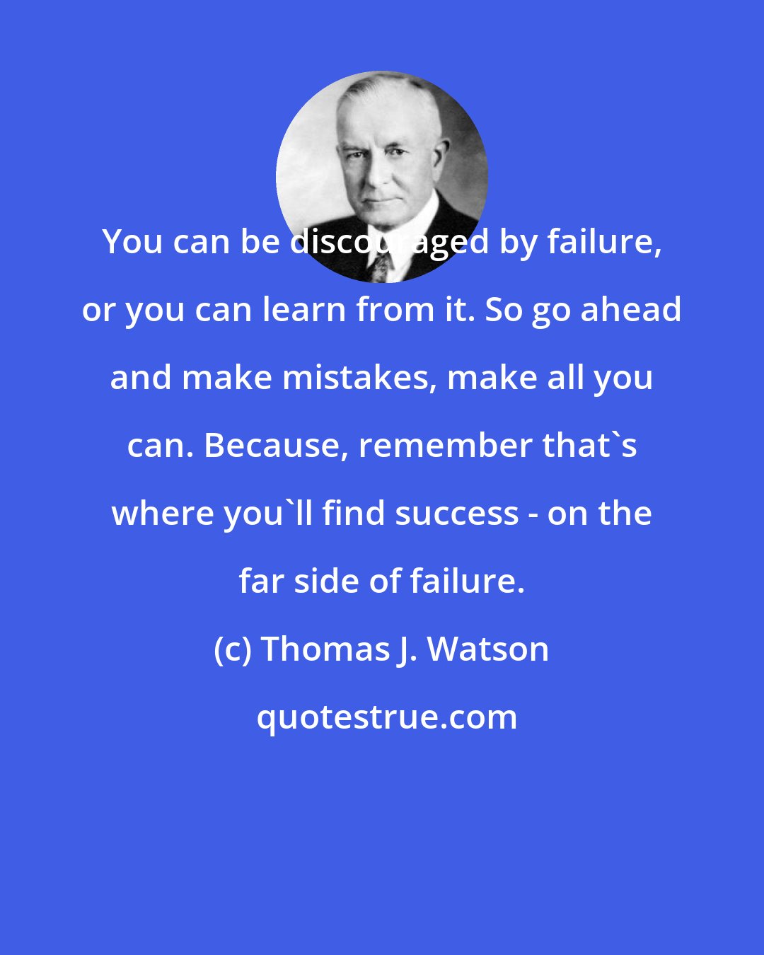 Thomas J. Watson: You can be discouraged by failure, or you can learn from it. So go ahead and make mistakes, make all you can. Because, remember that's where you'll find success - on the far side of failure.