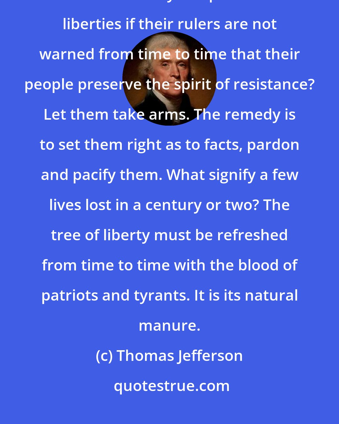 Thomas Jefferson: What country before ever existed a century and a half without a rebellion? And what country can preserve its liberties if their rulers are not warned from time to time that their people preserve the spirit of resistance? Let them take arms. The remedy is to set them right as to facts, pardon and pacify them. What signify a few lives lost in a century or two? The tree of liberty must be refreshed from time to time with the blood of patriots and tyrants. It is its natural manure.