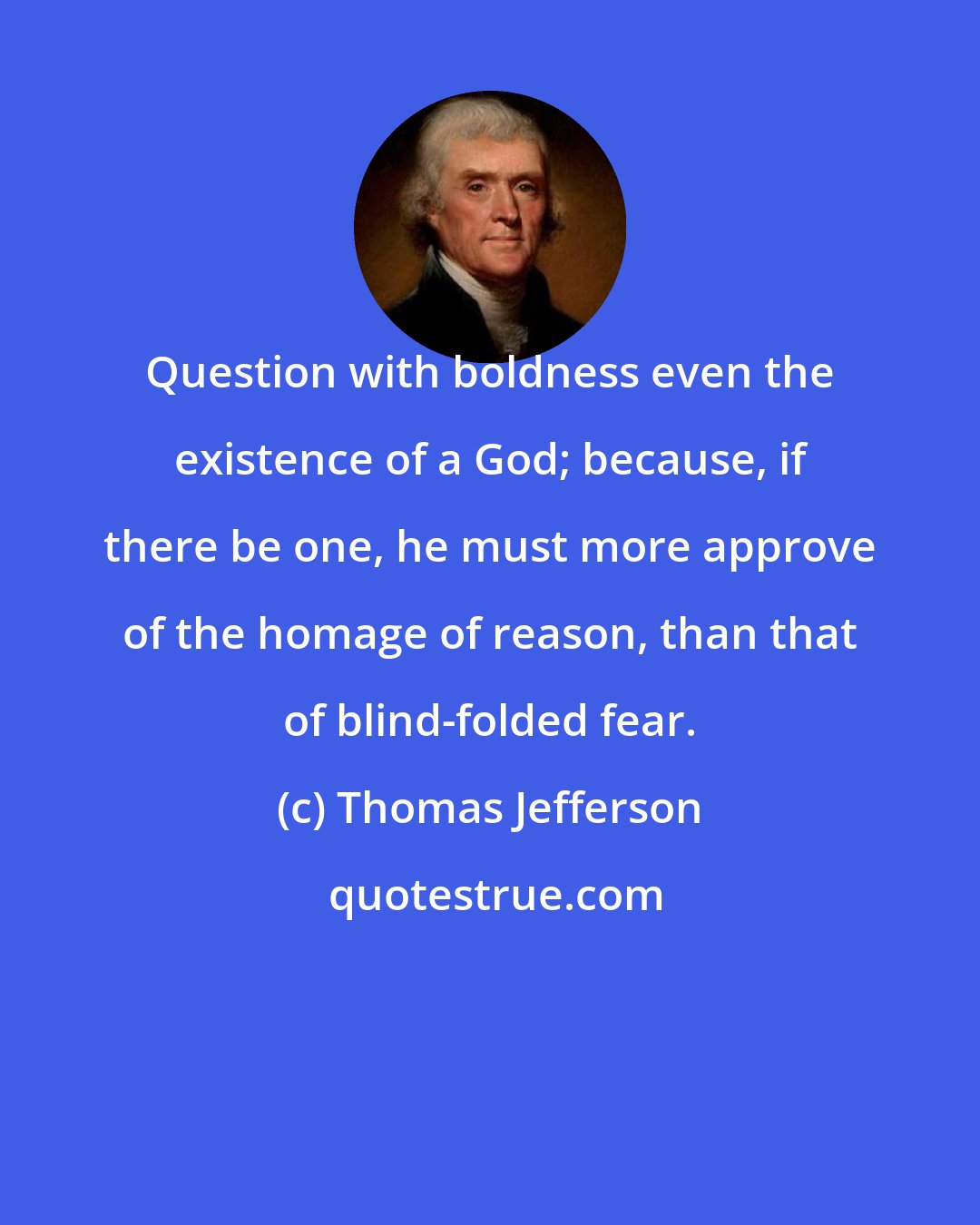Thomas Jefferson: Question with boldness even the existence of a God; because, if there be one, he must more approve of the homage of reason, than that of blind-folded fear.