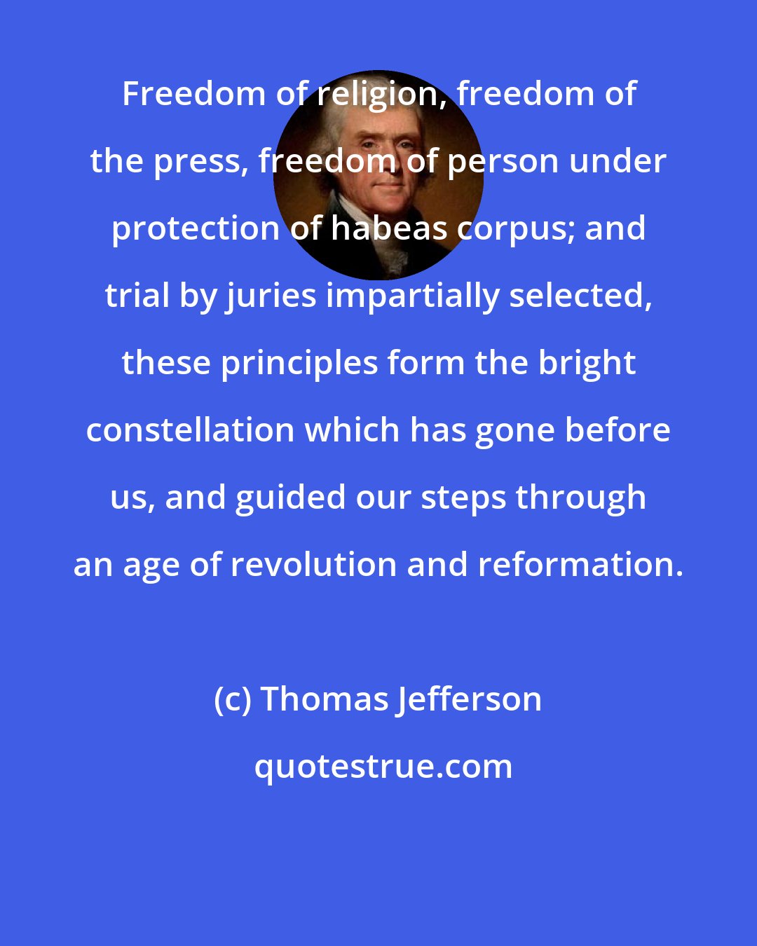 Thomas Jefferson: Freedom of religion, freedom of the press, freedom of person under protection of habeas corpus; and trial by juries impartially selected, these principles form the bright constellation which has gone before us, and guided our steps through an age of revolution and reformation.