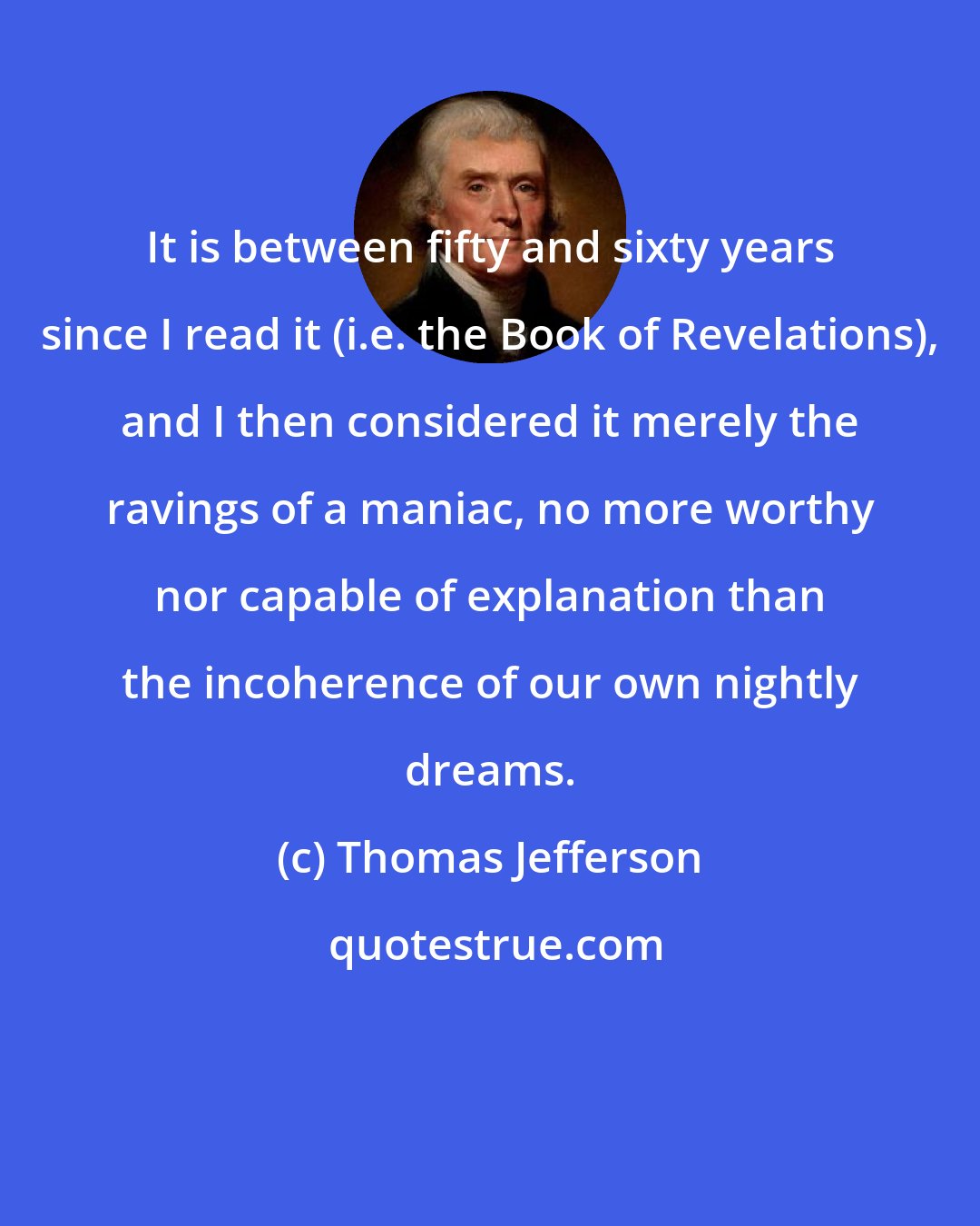 Thomas Jefferson: It is between fifty and sixty years since I read it (i.e. the Book of Revelations), and I then considered it merely the ravings of a maniac, no more worthy nor capable of explanation than the incoherence of our own nightly dreams.