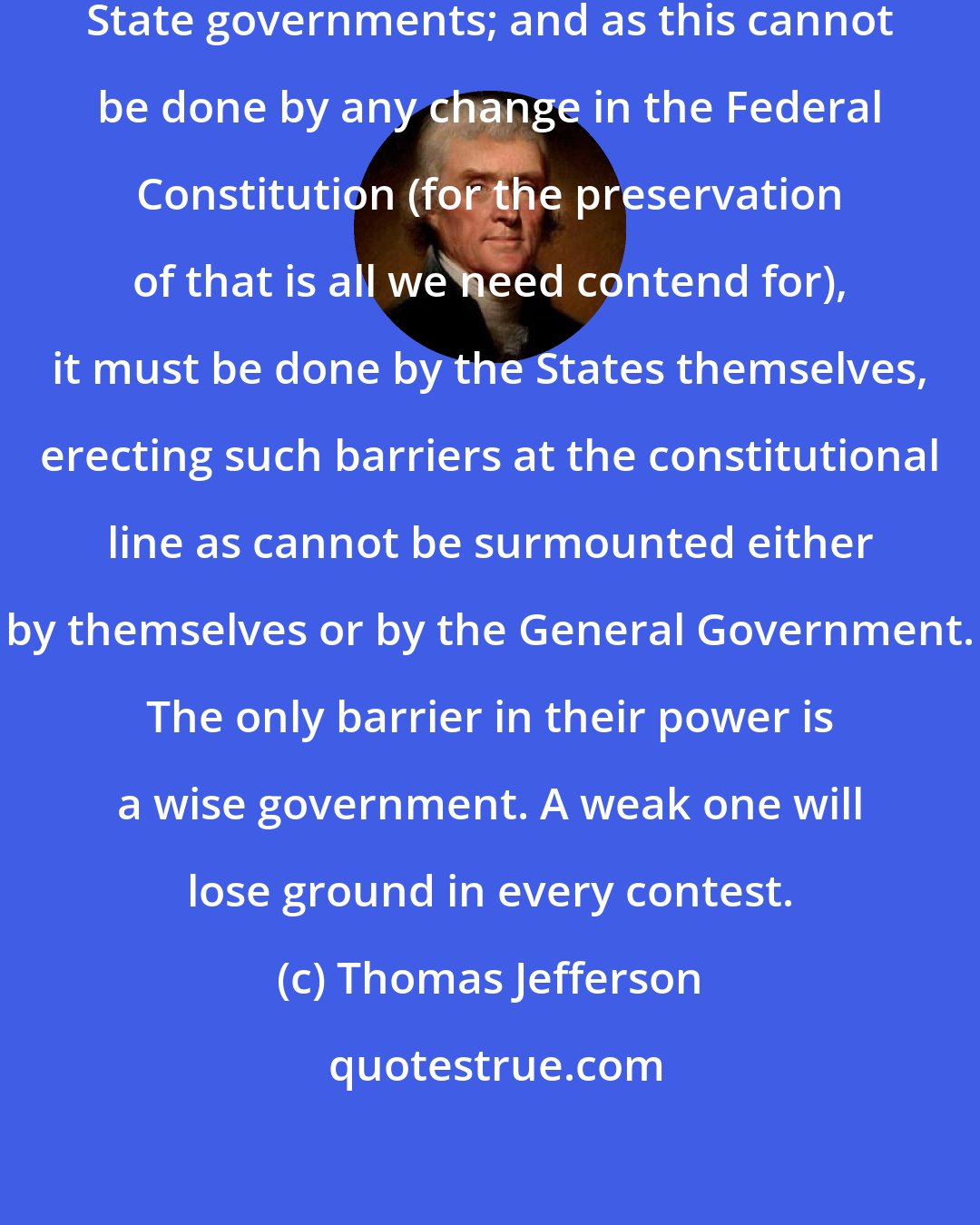 Thomas Jefferson: It is important to strengthen the State governments; and as this cannot be done by any change in the Federal Constitution (for the preservation of that is all we need contend for), it must be done by the States themselves, erecting such barriers at the constitutional line as cannot be surmounted either by themselves or by the General Government. The only barrier in their power is a wise government. A weak one will lose ground in every contest.