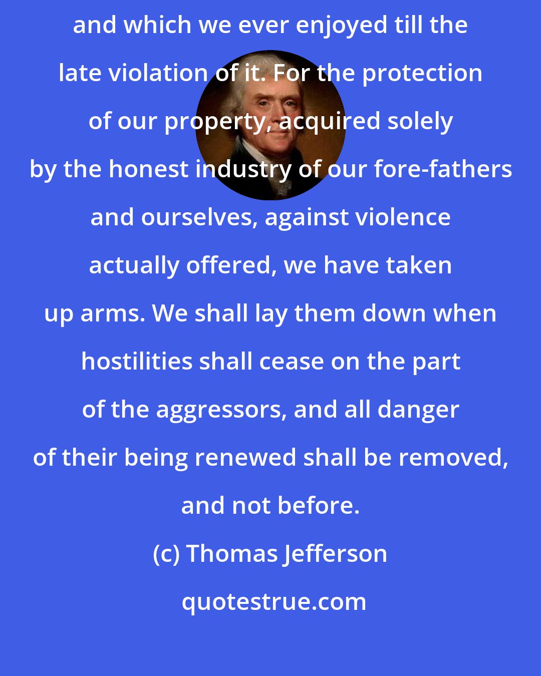 Thomas Jefferson: In our own native land, in defense of the freedom that is our birthright and which we ever enjoyed till the late violation of it. For the protection of our property, acquired solely by the honest industry of our fore-fathers and ourselves, against violence actually offered, we have taken up arms. We shall lay them down when hostilities shall cease on the part of the aggressors, and all danger of their being renewed shall be removed, and not before.