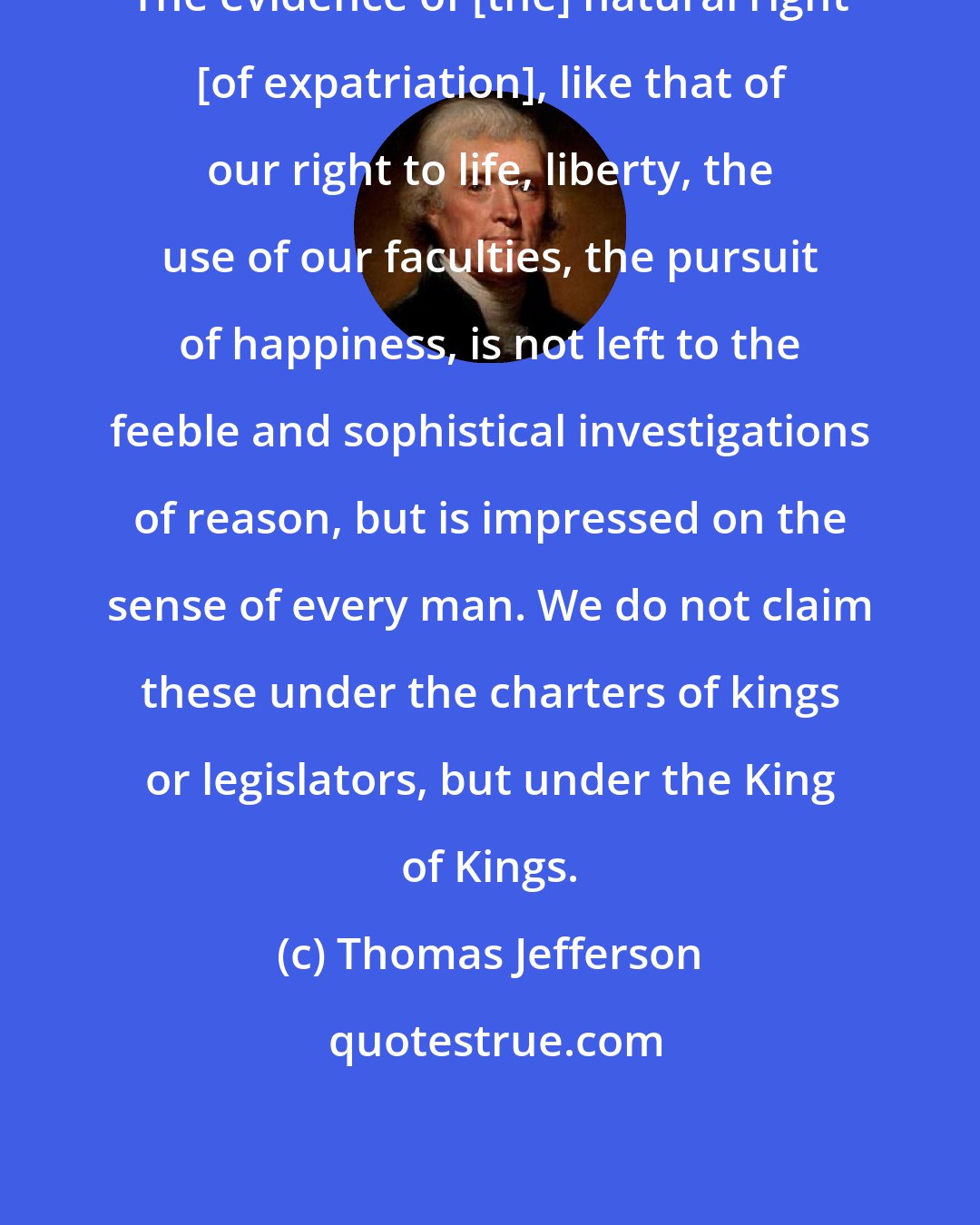 Thomas Jefferson: The evidence of [the] natural right [of expatriation], like that of our right to life, liberty, the use of our faculties, the pursuit of happiness, is not left to the feeble and sophistical investigations of reason, but is impressed on the sense of every man. We do not claim these under the charters of kings or legislators, but under the King of Kings.