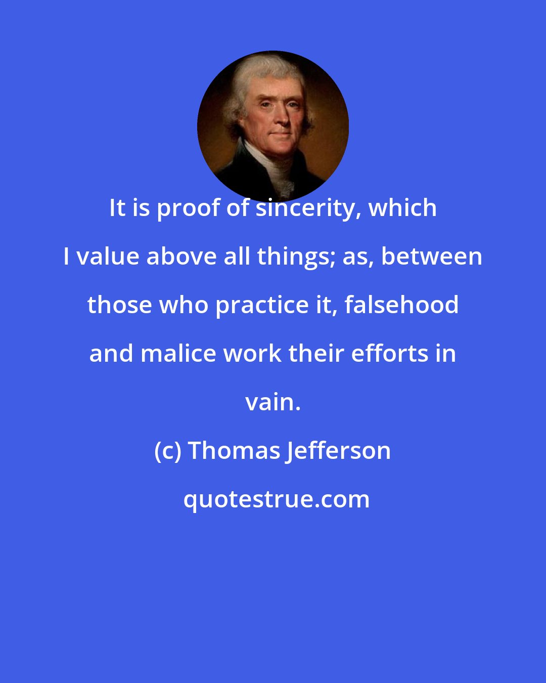 Thomas Jefferson: It is proof of sincerity, which I value above all things; as, between those who practice it, falsehood and malice work their efforts in vain.