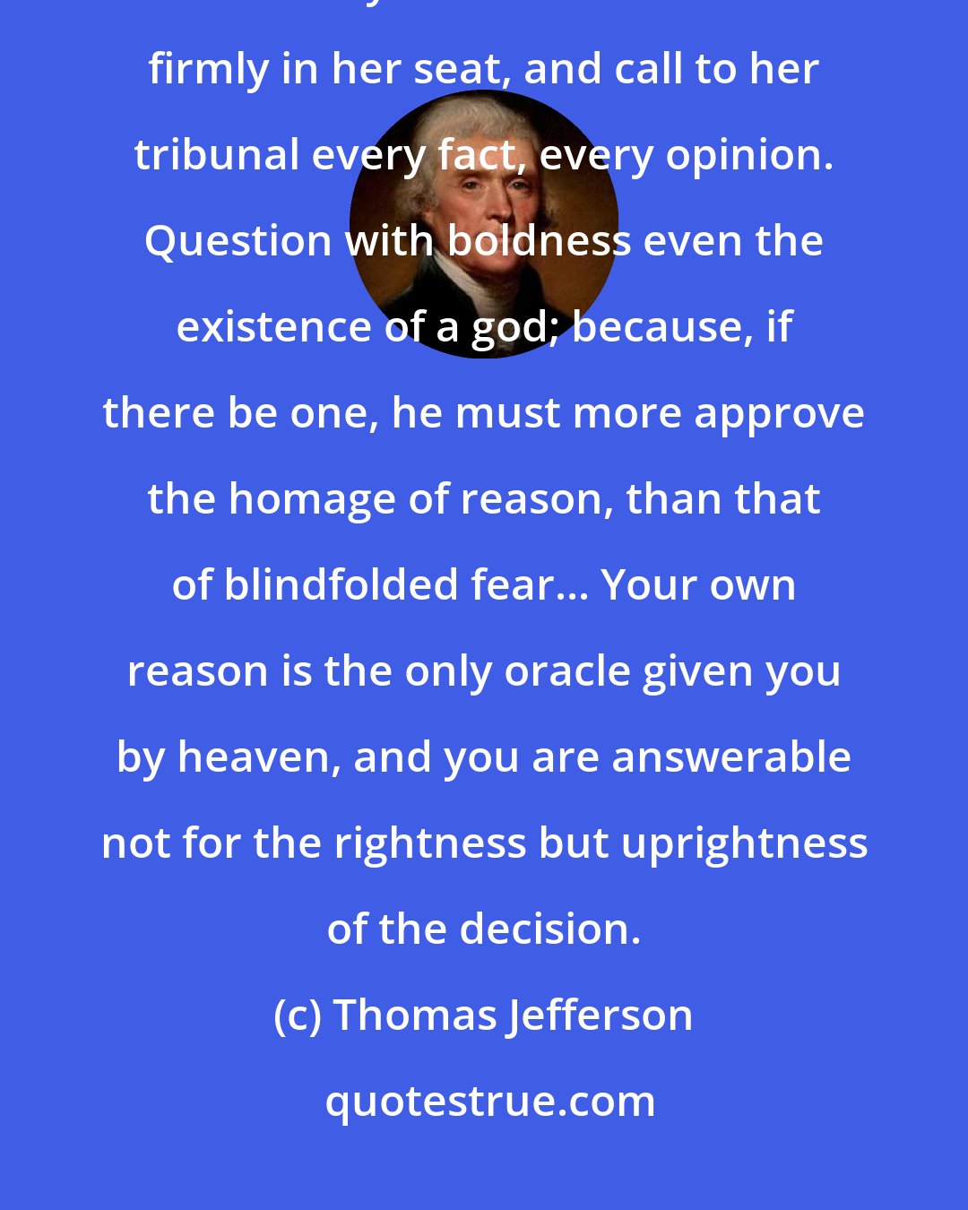 Thomas Jefferson: Shake off all the fears and servile prejudices under which weak minds are servilely crouched. Fix reason firmly in her seat, and call to her tribunal every fact, every opinion. Question with boldness even the existence of a god; because, if there be one, he must more approve the homage of reason, than that of blindfolded fear... Your own reason is the only oracle given you by heaven, and you are answerable not for the rightness but uprightness of the decision.