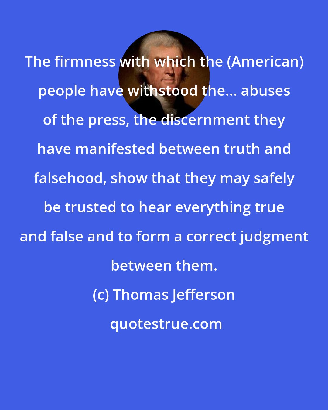 Thomas Jefferson: The firmness with which the (American) people have withstood the... abuses of the press, the discernment they have manifested between truth and falsehood, show that they may safely be trusted to hear everything true and false and to form a correct judgment between them.
