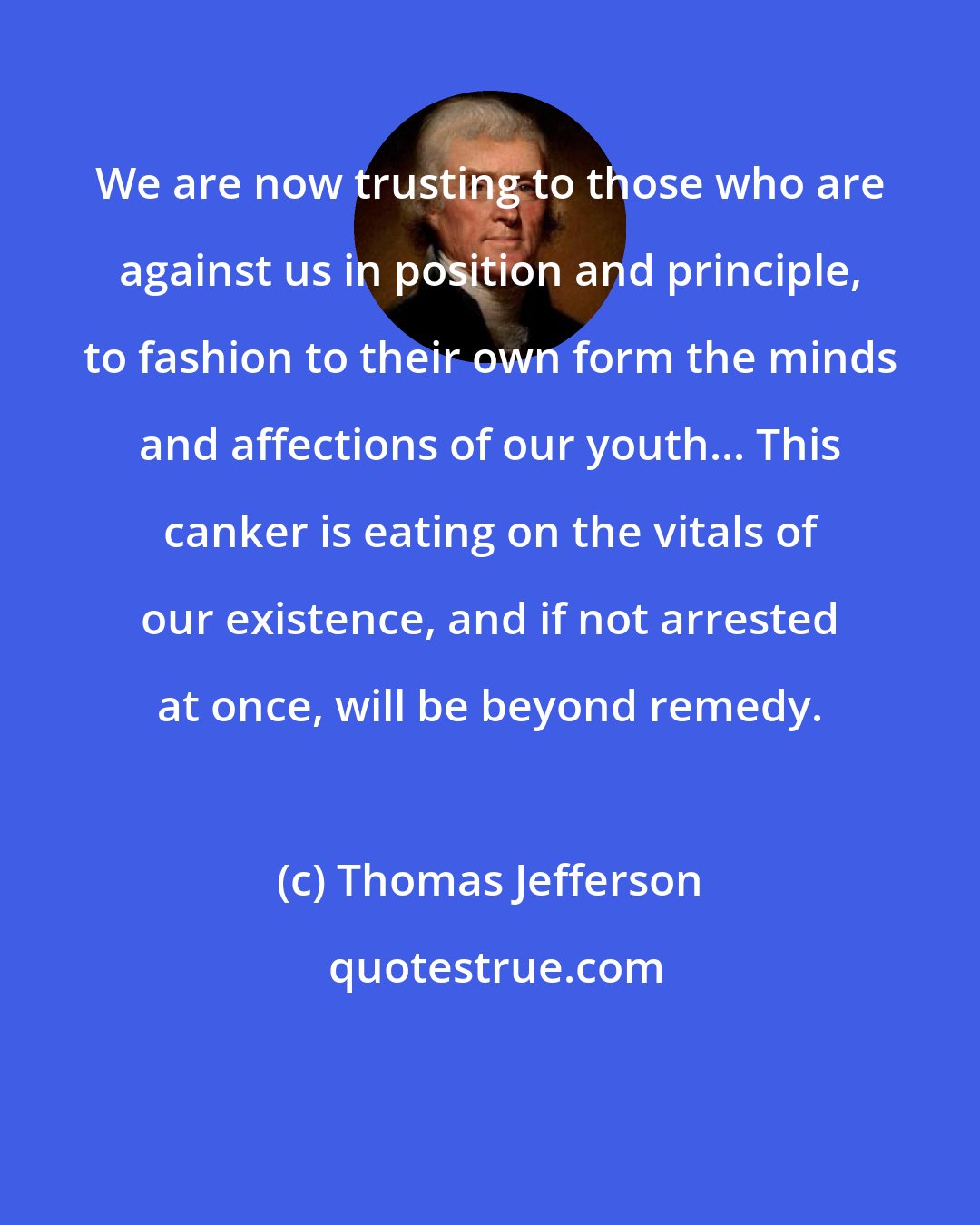 Thomas Jefferson: We are now trusting to those who are against us in position and principle, to fashion to their own form the minds and affections of our youth... This canker is eating on the vitals of our existence, and if not arrested at once, will be beyond remedy.