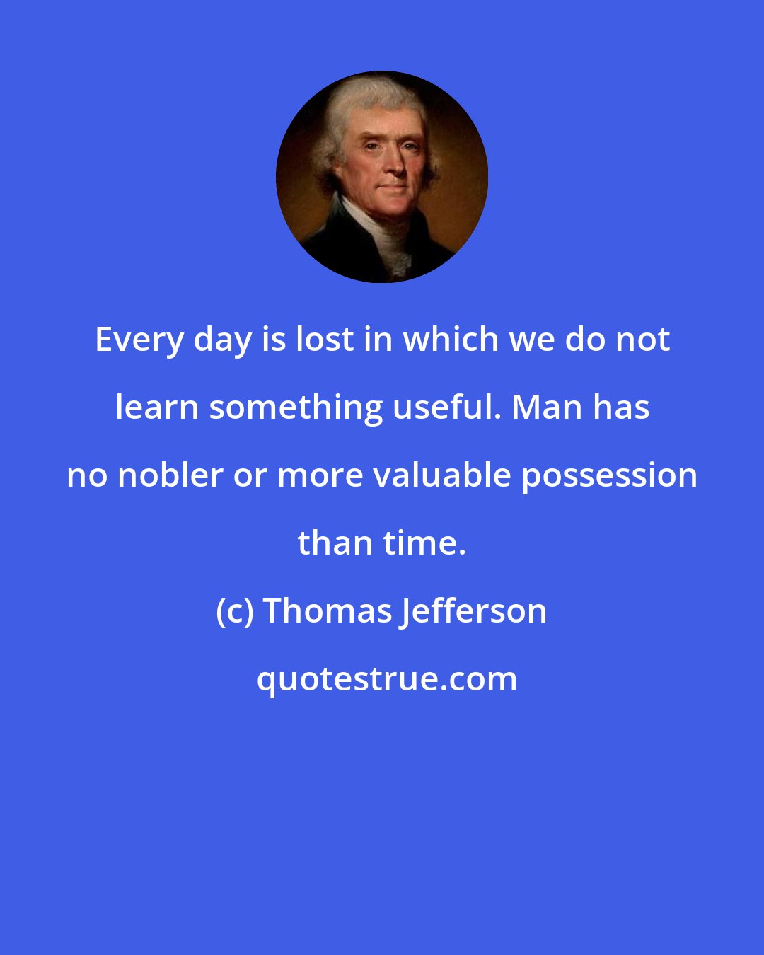 Thomas Jefferson: Every day is lost in which we do not learn something useful. Man has no nobler or more valuable possession than time.
