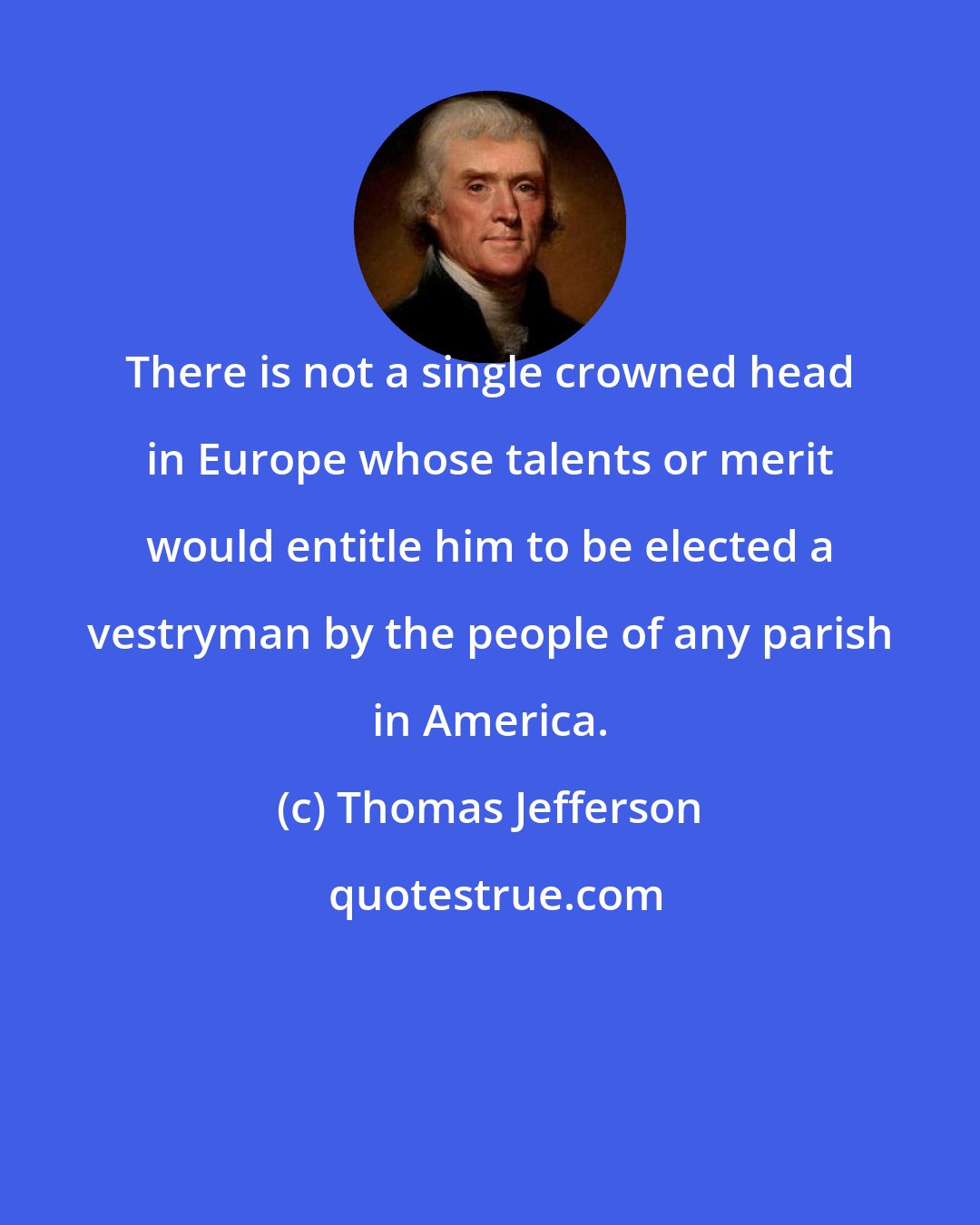 Thomas Jefferson: There is not a single crowned head in Europe whose talents or merit would entitle him to be elected a vestryman by the people of any parish in America.