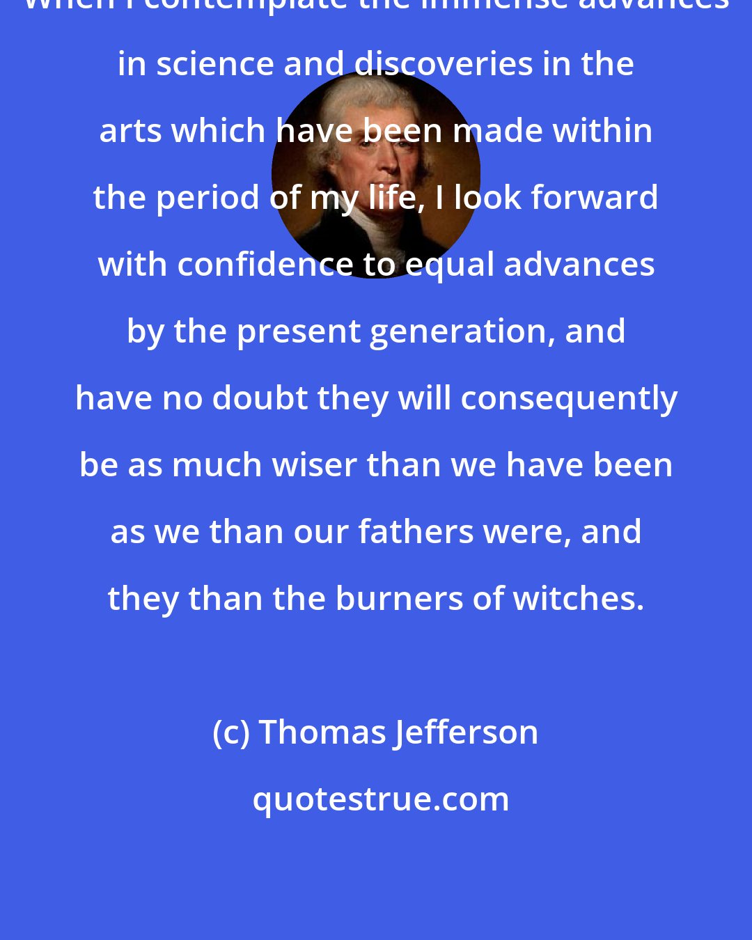 Thomas Jefferson: When I contemplate the immense advances in science and discoveries in the arts which have been made within the period of my life, I look forward with confidence to equal advances by the present generation, and have no doubt they will consequently be as much wiser than we have been as we than our fathers were, and they than the burners of witches.