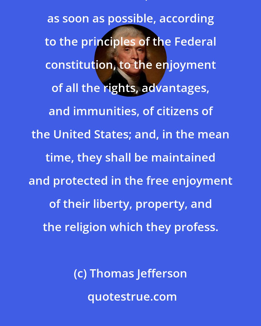 Thomas Jefferson: The inhabitants of the ceded territory shall be incorporated in the Union of the United States, and admitted as soon as possible, according to the principles of the Federal constitution, to the enjoyment of all the rights, advantages, and immunities, of citizens of the United States; and, in the mean time, they shall be maintained and protected in the free enjoyment of their liberty, property, and the religion which they profess.