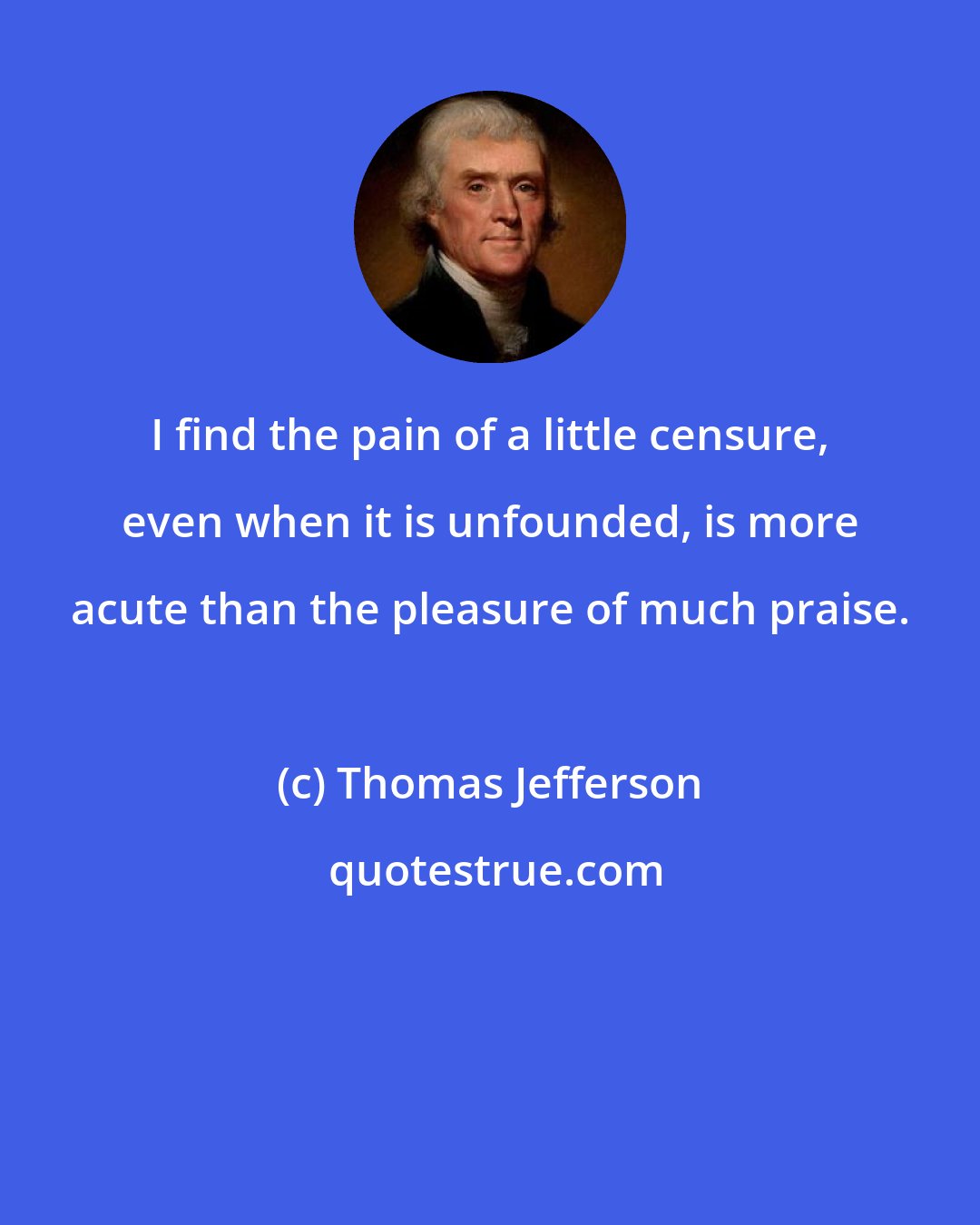 Thomas Jefferson: I find the pain of a little censure, even when it is unfounded, is more acute than the pleasure of much praise.