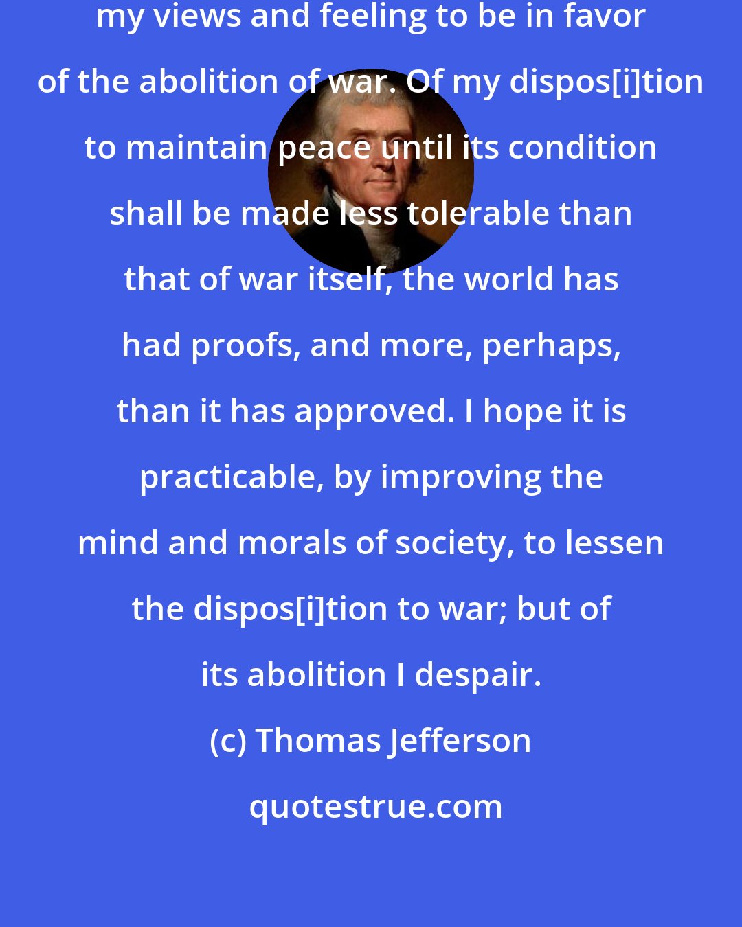 Thomas Jefferson: You have not been mistaken in supposing my views and feeling to be in favor of the abolition of war. Of my dispos[i]tion to maintain peace until its condition shall be made less tolerable than that of war itself, the world has had proofs, and more, perhaps, than it has approved. I hope it is practicable, by improving the mind and morals of society, to lessen the dispos[i]tion to war; but of its abolition I despair.