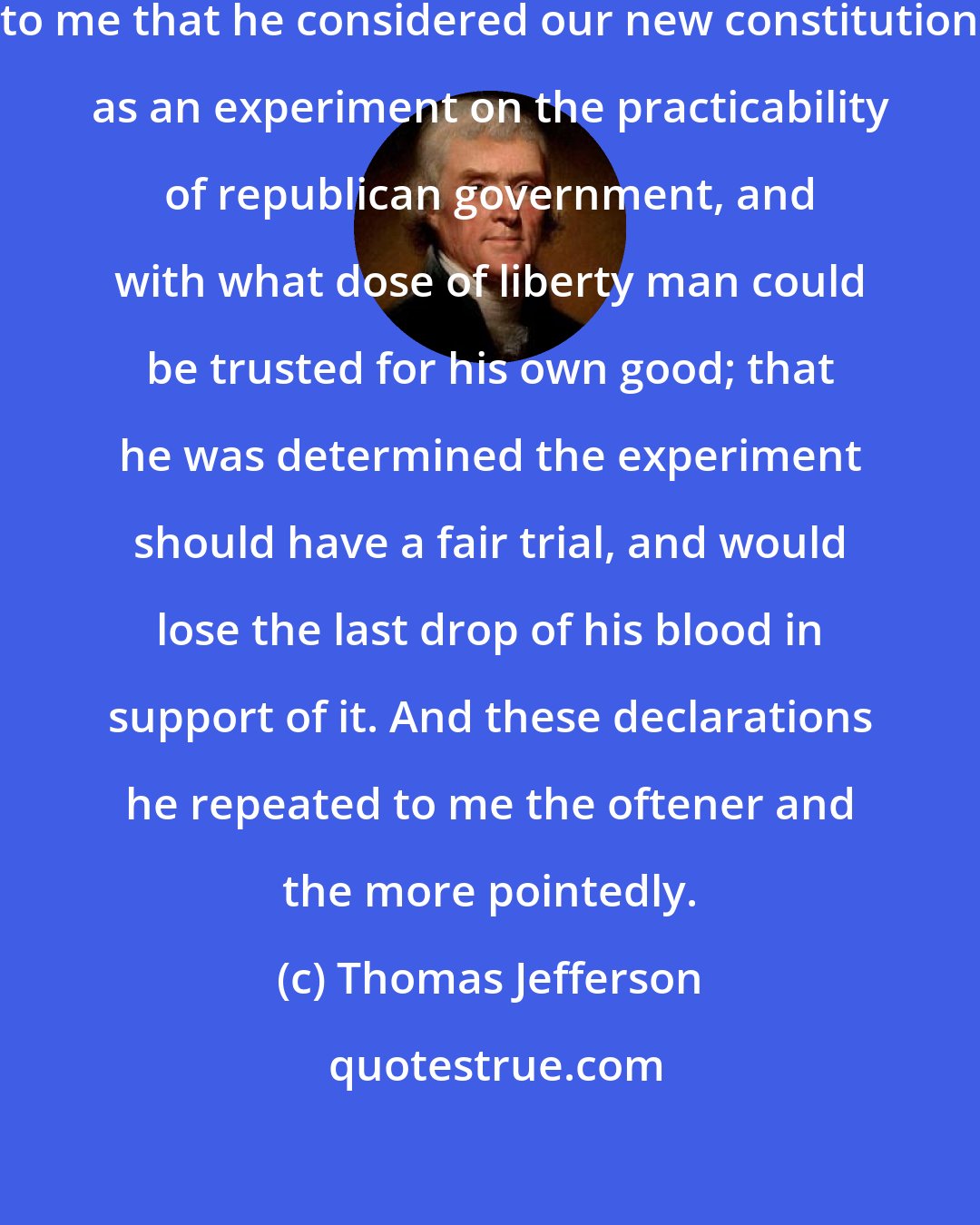 Thomas Jefferson: He [Washington] has often declared to me that he considered our new constitution as an experiment on the practicability of republican government, and with what dose of liberty man could be trusted for his own good; that he was determined the experiment should have a fair trial, and would lose the last drop of his blood in support of it. And these declarations he repeated to me the oftener and the more pointedly.