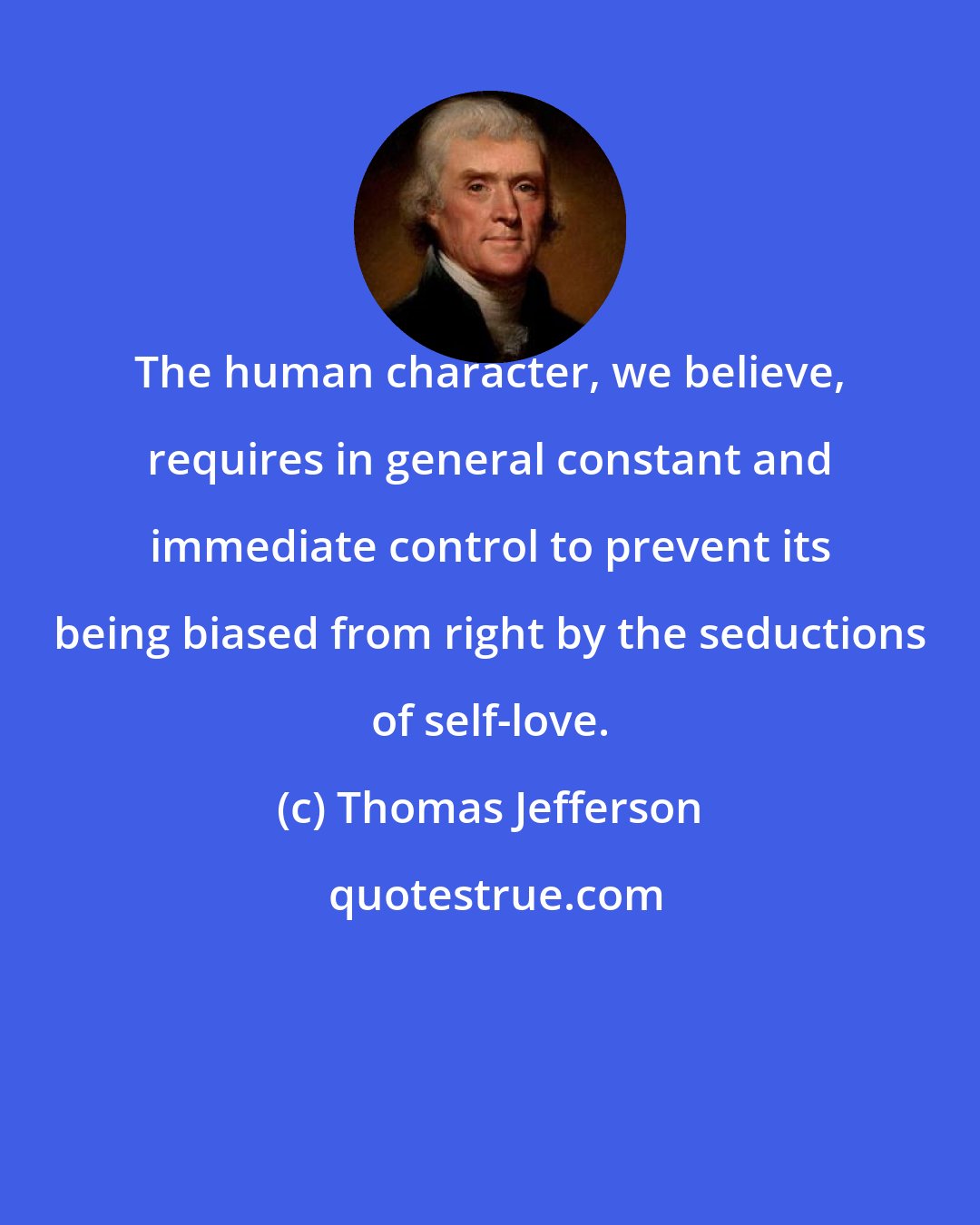 Thomas Jefferson: The human character, we believe, requires in general constant and immediate control to prevent its being biased from right by the seductions of self-love.