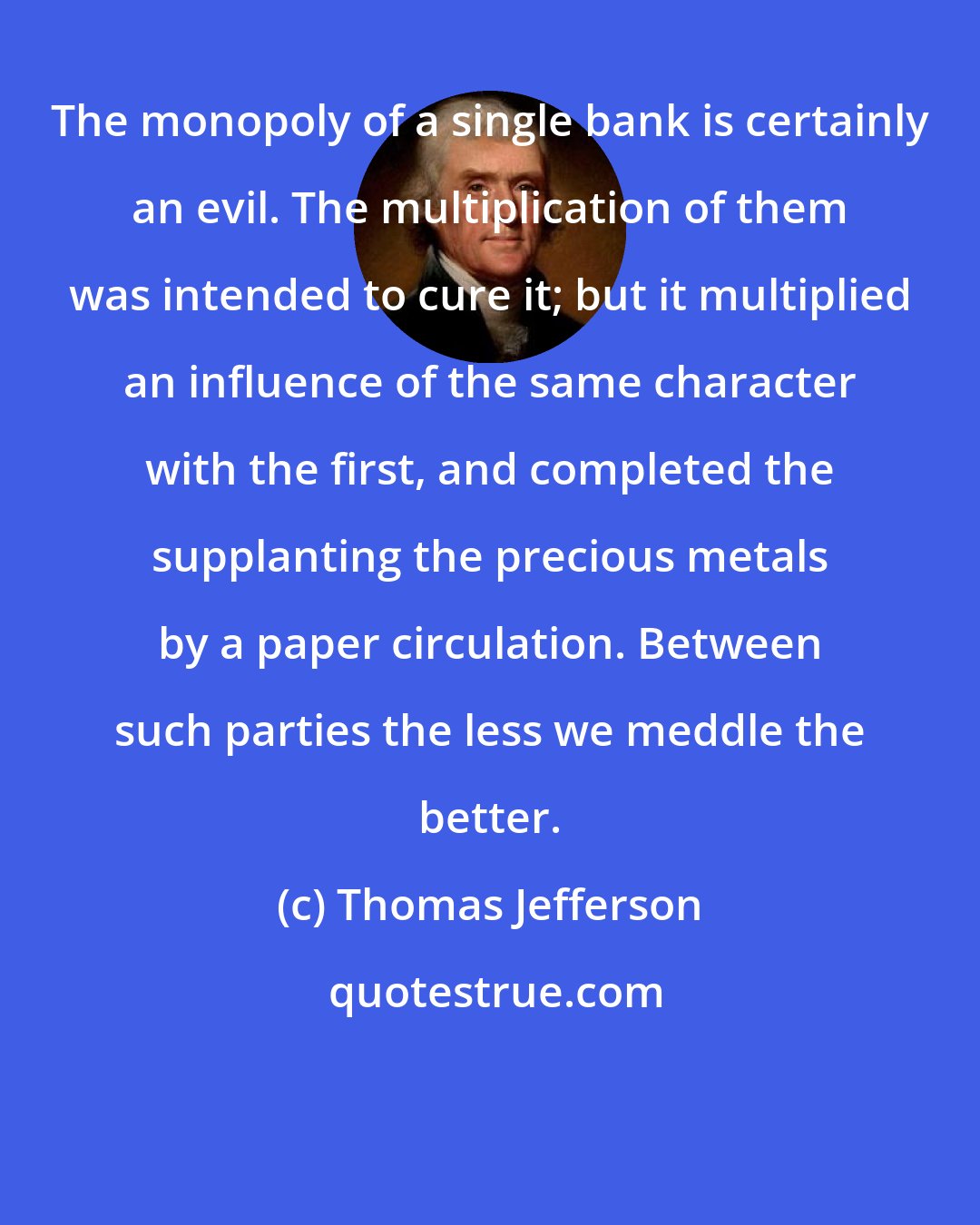 Thomas Jefferson: The monopoly of a single bank is certainly an evil. The multiplication of them was intended to cure it; but it multiplied an influence of the same character with the first, and completed the supplanting the precious metals by a paper circulation. Between such parties the less we meddle the better.