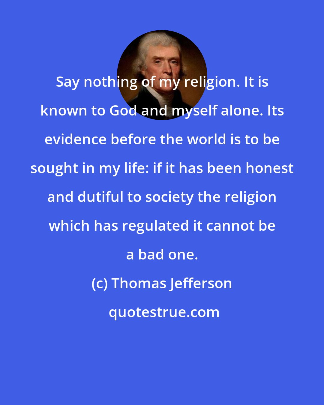 Thomas Jefferson: Say nothing of my religion. It is known to God and myself alone. Its evidence before the world is to be sought in my life: if it has been honest and dutiful to society the religion which has regulated it cannot be a bad one.