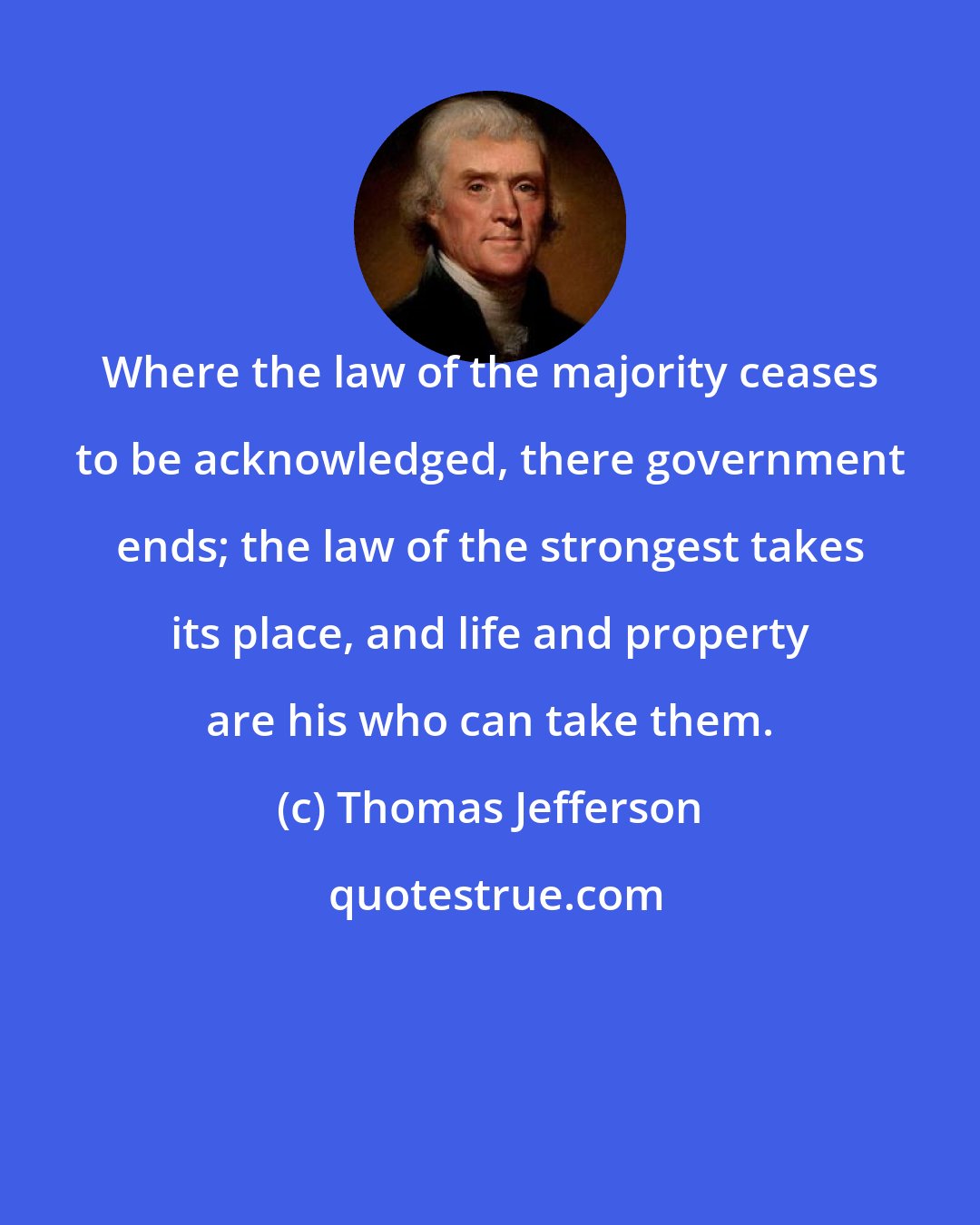 Thomas Jefferson: Where the law of the majority ceases to be acknowledged, there government ends; the law of the strongest takes its place, and life and property are his who can take them.