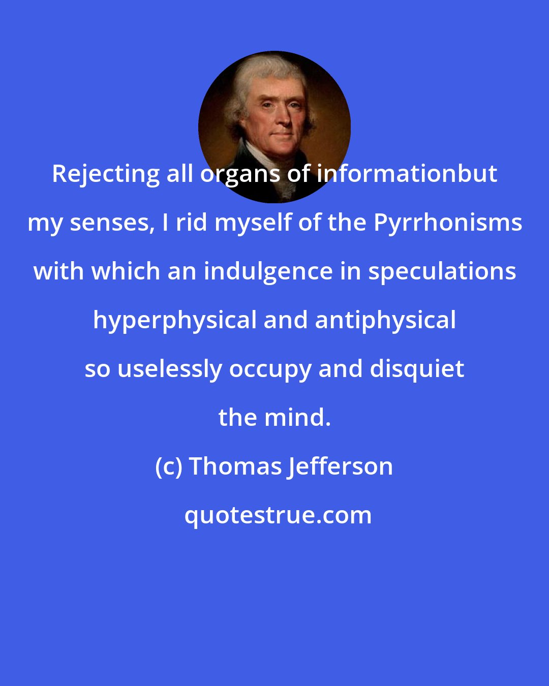 Thomas Jefferson: Rejecting all organs of informationbut my senses, I rid myself of the Pyrrhonisms with which an indulgence in speculations hyperphysical and antiphysical so uselessly occupy and disquiet the mind.
