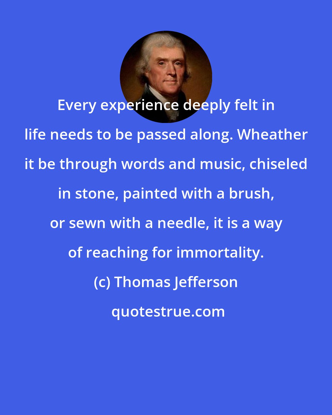 Thomas Jefferson: Every experience deeply felt in life needs to be passed along. Wheather it be through words and music, chiseled in stone, painted with a brush, or sewn with a needle, it is a way of reaching for immortality.